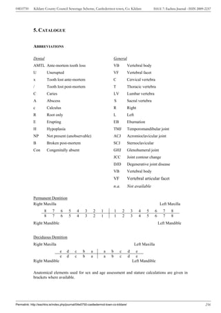 04E0750      Kildare County Council Sewerage Scheme, Castledermot town, Co. Kildare                             ISSUE 7: Eachtra Journal - ISSN 2009-2237




             5. CATALOGUE


             ABBREVIATIONS

             Dental                                                             General
             AMTL Ante-mortem tooth loss                                    VB               Vertebral body
             U           Unerupted                                          VF               Vertebral facet
             x           Tooth lost ante-mortem                             C                Cervical vertebra
             /           Tooth lost post-mortem                             T                Thoracic vertebra
             C           Caries                                                 LV           Lumbar vertebra
             A           Abscess                                                S            Sacral vertebra
             c           Calculus                                               R            Right
             R           Root only                                          L                Left
             E           Erupting                                           EB               Eburnation
             H           Hypoplasia                                             TMJ          Temporomandibular joint
             NP          Not present (unobservable)                             ACJ          Acromioclavicular joint
             B           Broken post-mortem                                 SCJ              Sternoclavicular
             Con         Congenitally absent                                    GHJ          Glenohumeral joint
                                                                                JCC          Joint contour change
                                                                                DJD          Degenerative joint disease
                                                                                VB           Vertebral body
                                                                                VF           Vertebral articular facet
                                                                                n.a.         Not available

             Permanent Dentition
             Right Maxilla                                                                                               Left Maxilla
                     8      7      6    5       4       3       2   1           1        2       3     4    5       6     7    8
                     8      7      6    5       4       3       2   1           1        2       3     4    5       6     7    8
             Right Mandible                                                                                             Left Mandible


             Deciduous Dentition
             Right Maxilla                                                                           Left Maxilla
                                  e    d    c       b       a           a   b        c       d     e
                                  e    d    c       b       a           a   b        c       d     e
             Right Mandible                                                                      Left Mandible

             Anatomical elements used for sex and age assessment and stature calculations are given in
             brackets where available.




Permalink: http://eachtra.ie/index.php/journal/04e0750-castledermot-town-co-kildare/                                                                 256
 