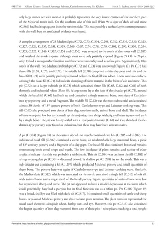 04E0750      Kildare County Council Sewerage Scheme, Castledermot town, Co. Kildare    ISSUE 7: Eachtra Journal - ISSN 2009-2237



        ably large stones set with mortar, it probably represents the very lowest courses of the northern part
        of the Medieval town wall. On the southern side of this wall (Plate 9), a layer of dark silt and stone
        (C.386) had built up against it on the western side. This was possibly a surface layer contemporaneous
        with the wall, but no artefactual evidence was found.


        A complex arrangement of 28 Medieval pits (C.72, C.73, C.304, C.298, C.312, C.316, C.320, C.323,
        C.327, C.329, C.337, C.331, C.365, C.366, C.67, C.74, C.78, C.79, C.301, C.296, C.309, C.294,
        C.325, C.322, C.346, C.352, C.354 and C.356) were revealed to the south of the town wall (C.387)
        and north of the market square, although most were only partially exposed (Figure 7). Of the 28 pits,
        only 13 had a recognisable function and these were invariably used as refuse pits. Approximately 10m
        south of the wall, two Medieval rubbish pits (C.72 and C.73) were uncovered (Figure 17). Pit C.72 had
        three fills (C.68, C.70, and C.71). The middle fill (C.70) comprised a thin silty peat and this and the
        basal fill (C.71) were possibly partially removed before the final fill was added. There were no artefacts,
        although the basal fill (C.71) did indicate dumping of burnt material in the form of ash and stone. This
        pit (C.72) cut a larger rubbish pit (C.73) which contained three fills (C.65, C.62 and C.61) of both
        domestic and industrial refuse (Plate 10). A large stone lay at the base of the circular pit (C.73), around
        which the basal fill (C.65) had built up and contained a single mammal bone, one piece of Castleder-
        mot-type pottery and a metal fragment. The middle fill (C.62) was the most substantial and contained
        almost 30 sherds of 13th century pottery of both Castledermot-type and Leinster cooking ware. This
        fill (C.62) also produced two pieces of iron slag, two iron nails, animal bone and shell. The incidence
        of bone was quite low but cattle made up the majority, then sheep, with pig and horse represented each
        by a single bone. The pit was finally sealed with a redeposited natural (C.61) and two sherds of Castle-
        dermot-type pottery were found as inclusions, but these may have been contaminants.


        A pit (C.304) (Figure 18) on the eastern side of the trench contained two fills (C.305 and C.302). The
        substantial basal fill (C.302) contained a cattle bone, an unidentifiable large mammal bone, a piece
        of 13th century pottery and a fragment of a clay pipe. The basal fill also contained botanical remains
        representing both cereal crops and weeds. The low incidence of plant remains and variety of other
        artefacts indicate that this was probably a rubbish pit. This pit (C.304) was cut into the fill (C.303) of
        a large rectangular pit (C.301 – discussed below). A shallow pit (C. 298) lay to the south. This was a
        sub-circular cut containing a fill (C. 297) which produced Medieval pottery and small quantities of
        sheep bone. The pottery here was again of Castledermot-type and Leinster cooking ware. Similarly,
        the Medieval pit (C.312), which was truncated to the north, contained a single fill (C.313) of soft silt
        with animal bone and a single sherd of Medieval pottery. Again, quantities of animal bone were low
        but represented sheep and cattle. The pit cut appeared to have a smaller depression at its centre which
        could potentially have had a purpose but its final function was as a refuse pit. Pit C.316 (Figure 19)
        was a broad, shallow cut filled with dark silt (C.317). It contained small quantities of cattle and sheep
        bones, occasional Medieval pottery and charcoal and plant remains. The plant remains represented the
        usual weed elements alongside wheat, barley, oats and rye. However, this pit (C.316) also contained
        the largest quantity of iron slag recovered from any of these pits – nine pieces reaching a total weight



Permalink: http://eachtra.ie/index.php/journal/04e0750-castledermot-town-co-kildare/                                         17
 