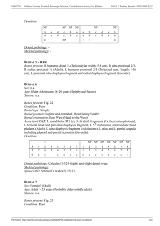 04E0750      Kildare County Council Sewerage Scheme, Castledermot town, Co. Kildare                   ISSUE 7: Eachtra Journal - ISSN 2009-2237




             Dentition:
                                 NP                  NP    NP     NP                   NP              NP
                                  6      e     d      c      b     a      a     b      c    d    e      6
                                  6      e     d      c      b     a      a     b      c    d    e      6
                                  U                  NP                   /      /                      U

             Dental pathology: -
             Skeletal pathology: -


             BURIAL 5 - DAR
             Bones present: R humerus distal ¾ (Epicondylar width: 5.8 cm), R ulna proximal 2/3,
             R radius proximal ½ (Adult), L humerus proximal 2/3 (Projected max. length: >16
             cm), L proximal ulna diaphysis fragment and radial diaphysis fragment (Juvenile).


             BURIAL 6
             Sex: n.a.
             Age: Older Adolescent 16-20 years (Epiphyseal fusion)
             Stature: n.a.

             Bones present: Fig. 22
             Condition: Poor
             Burial type: Simple
             Burial position: Supine and extended. Head facing South?
             Burial orientation: East-West (Head to the West)
             Associated DAR: L mandibular M1 (c), 3 rib shaft fragments (1x facet osteophytosis),
             L femoral head and proximal diaphysis fragment, L 5th metatarsal, intermediate hand
             phalanx (Adult), L ulna diaphysis fragment (Adolescent), L atlas and L partial scapula
             including glenoid and partial acromion (Juvenile).
             Dentition:
                                  c                                            NP      NP   NP   NP    NP     NP    NP
                     8     7      6      5     4      3      2     1      1     2      3    4    5      6      7     8
                     8     7      6      5     4      3      2     1      1     2      3    4    5      6      7     8
                     E     c      c            c      c      c     c      c     c      c    c    c       c     c     /


             Dental pathology: Calculus (14/24-slight) and slight dental wear.
             Skeletal pathology:
             Spinal DJD: Schmorl’s nodes(?) T9-11.


             BURIAL 7
             Sex: Female? (Skull)
             Age: Adult > 25 years (Probably older middle adult)
             Stature: n.a.

             Bones present: Fig. 23
             Condition: Poor



Permalink: http://eachtra.ie/index.php/journal/04e0750-castledermot-town-co-kildare/                                                       260
 