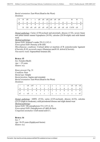 04E0750      Kildare County Council Sewerage Scheme, Castledermot town, Co. Kildare                                      ISSUE 7: Eachtra Journal - ISSN 2009-2237




             Burial orientation: East-West (Head to the West)
             Dentition:
                   E       H       cH   c       c       cH      cH      cH       cH      cH      cH                        H       H          /
                   8       7       6    5       4       3       2       1        1       2       3       4       5         6          7       8
                   8       7       6    5       4       3       2       1        1       2       3       4       5         6          7       8
                           H       CH   cH      cH      cH      cH      cH       cH      cH      cH      cH      cH      CA?H      cH         /


             Dental pathology: Caries (2/30-occlusal and proximal), abscess (1/32), severe linear
             and pitted dental enamel hypoplasia (24/30), calculus (20/30-slight) and mild dental
             wear.
             Skeletal pathology:
             Spinal DJD: Schmorl’s nodes T9-12, LV2-3.
             Extra-spinal DJD: Porosity of R GHJ.
             Miscellaneous conditions: Cortical defect at insertion of R costoclavicular ligament
             (Clavicle), R M. pectoralis major (Humerus) and R M. deltoid (Clavicle).
             Non-metric traits: Supraorbital foramen (R).


             BURIAL 15
             Sex: Female (Skull)
             Age: > 25 years
             Stature: n.a.

             Bones present: Fig. 31
             Condition: Poor
             Burial type: Simple
             Burial position: Supine and extended.
             Burial orientation: East-West (Head to the West)
             Dentition:
                       /       c   xA   cA?         c       c       c       c        c       c       c       c       c     xA    xA       xA
                       8       7    6       5       4       3       2       1        1       2       3       4       5      6     7       8
                       8       7    6       5       4       3       2       1        1       2       3       4       5      6     7       8
                    cC         c   xA       c       c       c       c        /       c       c       c       c       c      c     c       cC


             Dental pathology: AMTL (5/32), caries (2/25-occlusal), abscess (6/32), calculus
             (25/25-slight to moderate), mild periodontal disease and slight dental wear
             Skeletal pathology:
             Spinal DJD: VB osteophytosis T11, LV1-2, S1.
             Extra-spinal DJD: Osteophytosis of L&R rib facet.
             Congenital anomalies: Cleft neural arch C1.


             BURIAL 16
             Sex: ?
             Age: 18-25 years (Epiphyseal fusion)
             Stature: n.a.




Permalink: http://eachtra.ie/index.php/journal/04e0750-castledermot-town-co-kildare/                                                                          265
 