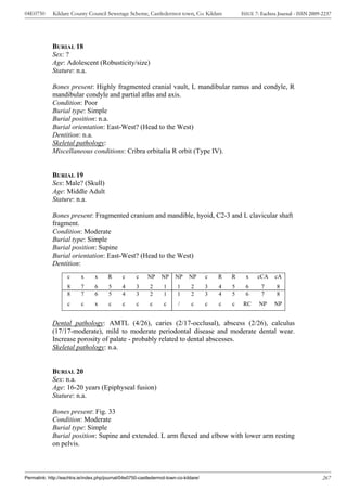 04E0750      Kildare County Council Sewerage Scheme, Castledermot town, Co. Kildare                ISSUE 7: Eachtra Journal - ISSN 2009-2237




             BURIAL 18
             Sex: ?
             Age: Adolescent (Robusticity/size)
             Stature: n.a.

             Bones present: Highly fragmented cranial vault, L mandibular ramus and condyle, R
             mandibular condyle and partial atlas and axis.
             Condition: Poor
             Burial type: Simple
             Burial position: n.a.
             Burial orientation: East-West? (Head to the West)
             Dentition: n.a.
             Skeletal pathology:
             Miscellaneous conditions: Cribra orbitalia R orbit (Type IV).


             BURIAL 19
             Sex: Male? (Skull)
             Age: Middle Adult
             Stature: n.a.

             Bones present: Fragmented cranium and mandible, hyoid, C2-3 and L clavicular shaft
             fragment.
             Condition: Moderate
             Burial type: Simple
             Burial position: Supine
             Burial orientation: East-West? (Head to the West)
             Dentition:
                    c      x     x      R      c     c     NP    NP     NP     NP      c   R   R     x    cCA     cA
                    8      7     6      5      4     3      2     1      1      2      3   4   5     6      7      8
                    8      7     6      5      4     3      2     1      1      2      3   4   5     6      7      8
                    c      c     x      c      c     c      c     c      /      c      c   c   c   RC      NP     NP


             Dental pathology: AMTL (4/26), caries (2/17-occlusal), abscess (2/26), calculus
             (17/17-moderate), mild to moderate periodontal disease and moderate dental wear.
             Increase porosity of palate - probably related to dental abscesses.
             Skeletal pathology: n.a.


             BURIAL 20
             Sex: n.a.
             Age: 16-20 years (Epiphyseal fusion)
             Stature: n.a.

             Bones present: Fig. 33
             Condition: Moderate
             Burial type: Simple
             Burial position: Supine and extended. L arm flexed and elbow with lower arm resting
             on pelvis.



Permalink: http://eachtra.ie/index.php/journal/04e0750-castledermot-town-co-kildare/                                                    267
 