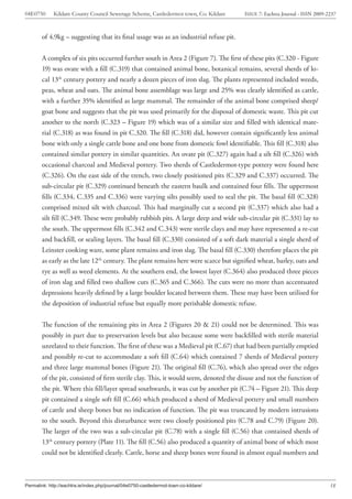04E0750      Kildare County Council Sewerage Scheme, Castledermot town, Co. Kildare    ISSUE 7: Eachtra Journal - ISSN 2009-2237



        of 4.9kg – suggesting that its final usage was as an industrial refuse pit.


        A complex of six pits occurred further south in Area 2 (Figure 7). The first of these pits (C.320 - Figure
        19) was ovate with a fill (C.319) that contained animal bone, botanical remains, several sherds of lo-
        cal 13th century pottery and nearly a dozen pieces of iron slag. The plants represented included weeds,
        peas, wheat and oats. The animal bone assemblage was large and 25% was clearly identified as cattle,
        with a further 35% identified as large mammal. The remainder of the animal bone comprised sheep/
        goat bone and suggests that the pit was used primarily for the disposal of domestic waste. This pit cut
        another to the north (C.323 – Figure 19) which was of a similar size and filled with identical mate-
        rial (C.318) as was found in pit C.320. The fill (C.318) did, however contain significantly less animal
        bone with only a single cattle bone and one bone from domestic fowl identifiable. This fill (C.318) also
        contained similar pottery in similar quantities. An ovate pit (C.327) again had a silt fill (C.326) with
        occasional charcoal and Medieval pottery. Two sherds of Castledermot-type pottery were found here
        (C.326). On the east side of the trench, two closely positioned pits (C.329 and C.337) occurred. The
        sub-circular pit (C.329) continued beneath the eastern baulk and contained four fills. The uppermost
        fills (C.334, C.335 and C.336) were varying silts possibly used to seal the pit. The basal fill (C.328)
        comprised mixed silt with charcoal. This had marginally cut a second pit (C.337) which also had a
        silt fill (C.349. These were probably rubbish pits. A large deep and wide sub-circular pit (C.331) lay to
        the south. The uppermost fills (C.342 and C.343) were sterile clays and may have represented a re-cut
        and backfill, or sealing layers. The basal fill (C.330) consisted of a soft dark material a single sherd of
        Leinster cooking ware, some plant remains and iron slag. The basal fill (C.330) therefore places the pit
        as early as the late 12th century. The plant remains here were scarce but signified wheat, barley, oats and
        rye as well as weed elements. At the southern end, the lowest layer (C.364) also produced three pieces
        of iron slag and filled two shallow cuts (C.365 and C.366). The cuts were no more than accentuated
        depressions heavily defined by a large boulder located between them. These may have been utilised for
        the deposition of industrial refuse but equally more perishable domestic refuse.


        The function of the remaining pits in Area 2 (Figures 20 & 21) could not be determined. This was
        possibly in part due to preservation levels but also because some were backfilled with sterile material
        unrelated to their function. The first of these was a Medieval pit (C.67) that had been partially emptied
        and possibly re-cut to accommodate a soft fill (C.64) which contained 7 sherds of Medieval pottery
        and three large mammal bones (Figure 21). The original fill (C.76), which also spread over the edges
        of the pit, consisted of firm sterile clay. This, it would seem, denoted the disuse and not the function of
        the pit. Where this fill/layer spread southwards, it was cut by another pit (C.74 – Figure 21). This deep
        pit contained a single soft fill (C.66) which produced a sherd of Medieval pottery and small numbers
        of cattle and sheep bones but no indication of function. The pit was truncated by modern intrusions
        to the south. Beyond this disturbance were two closely positioned pits (C.78 and C.79) (Figure 20).
        The larger of the two was a sub-circular pit (C.78) with a single fill (C.56) that contained sherds of
        13th century pottery (Plate 11). The fill (C.56) also produced a quantity of animal bone of which most
        could not be identified clearly. Cattle, horse and sheep bones were found in almost equal numbers and



Permalink: http://eachtra.ie/index.php/journal/04e0750-castledermot-town-co-kildare/                                         18
 