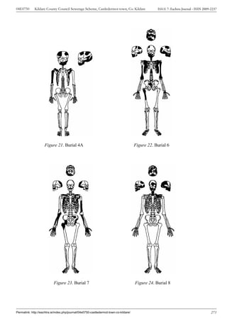 04E0750      Kildare County Council Sewerage Scheme, Castledermot town, Co. Kildare                ISSUE 7: Eachtra Journal - ISSN 2009-2237




                    Figure 21. Burial 4A                                               Figure 22. Burial 6




                           Figure 23. Burial 7                                         Figure 24. Burial 8




Permalink: http://eachtra.ie/index.php/journal/04e0750-castledermot-town-co-kildare/                                                    273
 