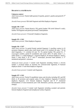04E0750      Kildare County Council Sewerage Scheme, Castledermot town, Co. Kildare    ISSUE 7: Eachtra Journal - ISSN 2009-2237




             DISARTICULATED REMAINS

             Unknown context
             Adult bones present: Partial L&R parietal, R patella, partial L patella and partial R 3rd
             metatarsal.

             Juvenile bones present: Rib shaft fragment and tibial diaphysis fragment.


             Sample 150 - C417
             Adult bones present: Partial thoracic VB, partial lumbar VB (with Schmorl’s node),
             lumbar VB fragment and partial proximal(?) hand phalanx

             Juvenile bones present: 2 Femoral(?) diaphysis fragments.


             Sample 151 - C411
             Adult bones present: Tibial diaphysis fragment.


             Sample 156 - C437
             Adult bones present: 2x partial frontal, parietal fragment, L maxillary canine (c), R
             acromion fragment, partial atlas (cleft neural arch), 6 R vertebral rib ends, 7 R rib
             shaft fragments, 1 L vertebral rib end, T2, T4, partial lumbar VB, partial S1, 1st
             coccyxgeal vertebra, partial R acetabulum and sciatic (M?), R radius distal ½, L
             radius distal ½, L radial diaphysis, L femoral diaphysis, R femoral diaphysis, distal L
             femur, L tibia distal ¾, R 2nd and 5th metacarpal, proximal hand phalanx, L 5th
             metatarsal and partial L calcaneus.

             Adolescent bones present: 3 cranial vault fragments including frontal, L clavicle
             medial ½ (Cortical defect at insertion for costoclavicular ligament), R humeral
             diaphysis distal 1/3 and tibial diaphysis fragment.

             Juvenile bones present: 2 cranial vault fragments.


             Sample 157 - C431
             Adult bones present: Partial R mandibular ramus and alveolus including M1 and M2
             (both c), R acromion and scapular spine, R ulnar diaphysis fragment, R humeral
             diaphysis fragment, L(?) femoral diaphysis fragment and R 3rd metatarsal
             (Osteoarthritis of tarso-metatarsal joint with eburnation, porosity and joint contour
             change).

             Juvenile bones present: 9 cranial vault fragments including occipital and parietal,
             femoral diaphysis fragment and metaphyseal surface fragment.




Permalink: http://eachtra.ie/index.php/journal/04e0750-castledermot-town-co-kildare/                                        278
 