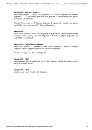 04E0750      Kildare County Council Sewerage Scheme, Castledermot town, Co. Kildare    ISSUE 7: Eachtra Journal - ISSN 2009-2237




             Sample 163 - Bone over Burial 6
             Adult bones present: 7 cranial vault fragments, tooth enamel fragment, 3 long bone
             fragments, L 2nd metacarpal, proximal hand phalanx, R medial cuneiform, partial
             cuboid and L 1st metatarsal.

             Juvenile bones present: R Petrous temporal, R mandibular condyle and partial
             mandibular ramus and humeral(?) diaphysis fragment.


             Sample 196
             Adult bones present: Cranial vault fragment, R glenoid and lateral scapular border
             (Glenoid width: 2.9 cm), rib shaft fragment, 3 humeral diaphysis fragments and
             partial R(?) humeral head.


             Sample 197 - C459 (Disturbed bone)
             Adult bones present: L temporal, cranial vault fragment, R humeral diaphysis
             fragment, fibular diaphysis fragment and metacarpal diaphysis.

             Juvenile bones present: Rib shaft fragment.


             Sample 199 - C455
             Adult bones present: R mandibular M1, rib shaft fragment, fibular diaphysis fragment
             and proximal foot phalanx.


             Sample 214 - C463
             Adult bones present: Cranial vault fragment.




Permalink: http://eachtra.ie/index.php/journal/04e0750-castledermot-town-co-kildare/                                        279
 