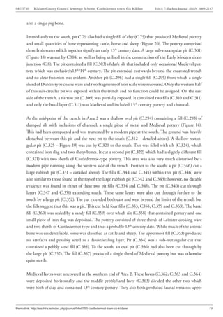 04E0750      Kildare County Council Sewerage Scheme, Castledermot town, Co. Kildare    ISSUE 7: Eachtra Journal - ISSN 2009-2237



        also a single pig bone.


        Immediately to the south, pit C.79 also had a single fill of clay (C.75) that produced Medieval pottery
        and small quantities of bone representing cattle, horse and sheep (Figure 20). The pottery comprised
        three Irish wares which together signify an early 13th century date. A large sub-rectangular pit (C.301)
        (Figure 18) was cut by C304, as well as being utilised in the construction of the Early Modern drain
        junction (C.8). The pit contained a fill (C.303) of dark silt that included only occasional Medieval pot-
        tery which was exclusively13th/14th century. The pit extended eastwards beyond the excavated trench
        and no clear function was evident. Another pit (C.296) had a single fill (C.295) from which a single
        sherd of Dublin-type coarse ware and two fragments of iron nails were recovered. Only the western half
        of this sub-circular pit was exposed within the trench and no function could be assigned. On the east
        side of the trench, a narrow pit (C.309) was partially exposed. It contained two fills (C.310 and C.311)
        and only the basal layer (C.311) was Medieval and included 13th century pottery and charcoal.


        At the mid-point of the trench in Area 2 was a shallow oval pit (C.294) containing a fill (C.293) of
        dumped silt with inclusions of charcoal, a single piece of metal and Medieval pottery (Figure 14).
        This had been compacted and was truncated by a modern pipe at the south. The ground was heavily
        disturbed between this pit and the next pit to the south (C.312 – detailed above). A shallow rectan-
        gular pit (C.325 – Figure 19) was cut by C.320 to the south. This was filled with silt (C.324), which
        contained iron slag and two sheep bones. It cut a second pit (C.322) which had a slightly different fill
        (C.321) with two sherds of Castledermot-type pottery. This area was also very much disturbed by a
        modern pipe running along the western side of the trench. Further to the south, a pit (C.346) cut a
        large rubbish pit (C.331 – detailed above). The fills (C.344 and C.345) within this pit (C.346) were
        also similar to those found at the top of the large rubbish pit (C.342 and C.343); however, no datable
        evidence was found in either of these two pit fills (C.334 and C.345). The pit (C.346) cut through
        layers (C.347 and C.351) extending south. These same layers were also cut through further to the
        south by a large pit (C.352). The cut extended both east and west beyond the limits of the trench but
        the fills suggest that this was a pit. This cut held four fills (C.353, C358, C.359 and C.360). The basal
        fill (C.360) was sealed by a sandy fill (C.359) over which silt (C.358) that contained pottery and one
        small piece of iron slag was deposited. The pottery consisted of three sherds of Leinster cooking ware
        and two sherds of Castledermot type and thus a probable 13th century date. While much of the animal
        bone was unidentifiable, some was classified as cattle and sheep. The uppermost fill (C.353) produced
        no artefacts and possibly acted as a disuse/sealing layer. Pit (C.354) was a sub-rectangular cut that
        contained a pebbly sand fill (C.355). To the south, an oval pit (C.356) had also been cut through by
        the large pit (C.352). The fill (C.357) produced a single sherd of Medieval pottery but was otherwise
        quite sterile.


        Medieval layers were uncovered at the southern end of Area 2. These layers (C.362, C.363 and C.364)
        were deposited horizontally and the middle pebbly/sand layer (C.363) divided the other two which
        were both of clay and contained 13th century pottery. They also both produced faunal remains; upper



Permalink: http://eachtra.ie/index.php/journal/04e0750-castledermot-town-co-kildare/                                         19
 