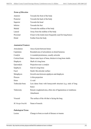 04E0750      Kildare County Council Sewerage Scheme, Castledermot town, Co. Kildare         ISSUE 7: Eachtra Journal - ISSN 2009-2237




             Terms of Direction
             Anterior                      Towards the front of the body
             Posterior                     Towards the back of the body
             Superior                      Towards the head
             Inferior                      Towards the feet
             Medial                        Towards the midline of the body
             Lateral                       Away from the midline of the body
             Proximal                      Closer to the trunk (most frequently used for long bones)
             Distal                        Further from the body


             Anatomical Features
             Articulation                  Area of joint between bones
             Capitulum                     Rounded area of articulation on distal humerus
             Condyle                       A rounded prominence, usually articular
             Cortical bone                 Dense outer layer of bone, thickest in long bone shafts
             Diaphysis                     Shaft of a long bone
             Epicondyle                    Projection near a condyle
             Epiphysis                     End of a long bone
             Facet                         Small, flat articular surface
             Metaphysis                    Growth area between epiphysis and diaphysis
             Process                       A thin projection
             Sinus                         A void
             Trabecular bone               Less dense bone with honeycomb structure (e.g. ends of long
                                           bone)
             Tuberosity                    Raised, roughened area, often site of ligamentous or tendinous
                                           Attachment

             Visceral                      The surface of the rib that is facing the lung

             M. biceps brachii             Name of muscle


             Pathological Terms
             Lesion                        Change to bone as result of disease or trauma




Permalink: http://eachtra.ie/index.php/journal/04e0750-castledermot-town-co-kildare/                                             286
 