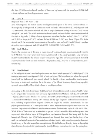 04E0750       Kildare County Council Sewerage Scheme, Castledermot town, Co. Kildare   ISSUE 7: Eachtra Journal - ISSN 2009-2237



        clay layer (C.362) contained small numbers of sheep and pig bones while the lower layer (C.364) had
        a single pig bone and three large mammal bones.

        7.3       Area 3
        (Figures 6-8 & 22-29, Plates 12-14)
        Area 3 encompassed the market square, crossing the central point of the town, and was defined ar-
        chaeologically by a large ditch (C.398) at the north end and a substantial wall (C.269) (Figure 6 and
        22) at the south. This section of trench was 69m in length (between Chainage A210 and C116) and an
        average of 1.8m wide. The trench was orientated north-south and a total of 66 contexts were recorded
        (detailed in Appendix I). Many of these represented layers but also four walls (C.269, C.275, C.517
        and C.524), a single pit (C.372) and two ditches (C.398 and C.281) were found (Figure 27). As in
        Areas 1 and 2, the overburden here consisted of the modern road surface (C.1 and C.2) and a number
        of modern layers, pipes and walls (C.368, C.367, C.287, C.525, C.239 and C. 271).
        7.3.1 Early Modern
        Due to the constant use of this area in recent times, few archaeological remains associated with the
        Early Modern period were uncovered. However, in the south of the area (Figure 22), a large intrusion
        (C.267) was found to be the fill over an east-west ceramic pipe. This intrusion consisted of disturbed
        Medieval material which had been backfilled. The pipe backfill (C.267) was of compacted stone, mor-
        tar and clay.


        7.3.2 Post-Medieval
        At the mid-point of Area 3, another large intrusion was found which consisted of a rubble layer (C.291)
        overlying a deep and wide deposit (C.290) of sand and gravel. The base of this was below the required
        invert level, but had cut well into natural subsoil. No datable evidence was found for this intrusion,
        but owing to its size and regularity, the sterile nature of the fill and its absence from the cartographic
        record, it was probably of Post-Medieval date or possibly even later.


        Also dating to this period were layers (C.265 and C.264) located in the south of Area 3, C.265 overlay
        C.264 (Figure 22). These strata were obviously deposited after the Medieval walls (C.269 and C.517
        – Figure 22) had become defunct. The layers (C.265 and C.264) were highly disturbed and contained
        12 sherds of Post-Medieval pottery (18th century), 35 clay pipe fragments and numerous metal arte-
        facts, including 15 pieces of iron slag and a copper pin (Figure 52) and also a bone handle. The clay
        pipe fragments consisted of 27 stem pieces and 11 bowls. Most of the metal pieces were iron nails. In
        addition, large quantities of faunal remains were recovered from the two layers (C.264 and C.265).
        While 37.5% of these could not be identified to species, cattle accounted for 43% and sheep were also
        represented. One of these layers (C.264) produced two bones of domestic fowl along with five fish
        bones (cod). The other layer (C.265) also contained two domestic fowl bones but also five bones of an
        adult cat and a single sawn tip of an antler from red deer. Neither wild animals nor marine fish were
        found in any of the other areas of the excavation and this highlights the diversity found at the market
        place. Further diversity of this location can be identified from a comparison between the archaeologi-


Permalink: http://eachtra.ie/index.php/journal/04e0750-castledermot-town-co-kildare/                                         20
 