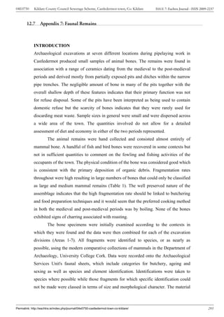 04E0750      Kildare County Council Sewerage Scheme, Castledermot town, Co. Kildare    ISSUE 7: Eachtra Journal - ISSN 2009-2237



        12.7      Appendix 7: Faunal Remains



             INTRODUCTION
             Archaeological excavations at seven different locations during pipelaying work in
             Castledermot produced small samples of animal bones. The remains were found in
             association with a range of ceramics dating from the medieval to the post-medieval
             periods and derived mostly from partially exposed pits and ditches within the narrow
             pipe trenches. The negligible amount of bone in many of the pits together with the
             overall shallow depth of these features indicates that their primary function was not
             for refuse disposal. Some of the pits have been interpreted as being used to contain
             domestic refuse but the scarcity of bones indicates that they were rarely used for
             discarding meat waste. Sample sizes in general were small and were dispersed across
             a wide area of the town. The quantities involved do not allow for a detailed
             assessment of diet and economy in either of the two periods represented.
                       The animal remains were hand collected and consisted almost entirely of
             mammal bone. A handful of fish and bird bones were recovered in some contexts but
             not in sufficient quantities to comment on the fowling and fishing activities of the
             occupants of the town. The physical condition of the bone was considered good which
             is consistent with the primary deposition of organic debris. Fragmentation rates
             throughout were high resulting in large numbers of bones that could only be classified
             as large and medium mammal remains (Table 1). The well preserved nature of the
             assemblage indicates that the high fragmentation rate should be linked to butchering
             and food preparation techniques and it would seem that the preferred cooking method
             in both the medieval and post-medieval periods was by boiling. None of the bones
             exhibited signs of charring associated with roasting.
                       The bone specimens were initially examined according to the contexts in
             which they were found and the data were then combined for each of the excavation
             divisions (Areas 1-7). All fragments were identified to species, or as nearly as
             possible, using the modern comparative collections of mammals in the Department of
             Archaeology, University College Cork. Data were recorded onto the Archaeological
             Services Unit's faunal sheets, which include categories for butchery, ageing and
             sexing as well as species and element identification. Identifications were taken to
             species where possible while those fragments for which specific identification could
             not be made were classed in terms of size and morphological character. The material



Permalink: http://eachtra.ie/index.php/journal/04e0750-castledermot-town-co-kildare/                                        295
 