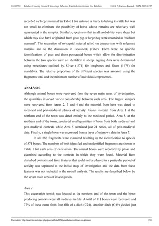 04E0750      Kildare County Council Sewerage Scheme, Castledermot town, Co. Kildare    ISSUE 7: Eachtra Journal - ISSN 2009-2237




             recorded as 'large mammal' in Table 1 for instance is likely to belong to cattle but was
             too small to eliminate the possibility of horse whose remains are relatively well
             represented in the samples. Similarly, specimens that in all probability were sheep but
             which may also have originated from goat, pig or large dog were recorded as 'medium
             mammal'. The separation of ovicaprid material relied on comparison with reference
             material and to the discussion in Boessneck (1969). There were no specific
             identifications of goat and those postcranial bones which allow for discrimination
             between the two species were all identified to sheep. Ageing data were determined
             using procedures outlined by Silver (1971) for longbones and Grant (1975) for
             mandibles. The relative proportion of the different species was assessed using the
             fragments total and the minimum number of individuals represented.


             ANALYSIS
             Although animal bones were recovered from the seven main areas of investigation,
             the quantities involved varied considerably between each area. The largest samples
             were recovered from Areas 2, 3 and 4 and the material from here was dated to
             medieval and post-medieval phases of activity. Faunal material from Area 1 at the
             northern end of the town was dated entirely to the medieval period. Area 5, at the
             southern end of the town, produced small quantities of bone from both medieval and
             post-medieval contexts while Area 6 contained just 21 bones, all of post-medieval
             date. Finally, a single bone was recovered from a layer of unknown date in Area 7.
                       In all, 883 fragments were examined resulting in the identification to species
             of 571 bones. The numbers of both identified and unidentified fragments are shown in
             Table 1 for each area of excavation. The animal bones were recorded by phase and
             examined according to the contexts in which they were found. Material from
             disturbed contexts and from features that could not be phased to a particular period of
             activity was separated at the initial stage of investigation and the data from these
             features was not included in the overall analysis. The results are described below by
             the seven main areas of investigation.


             Area 1
             This excavation trench was located at the northern end of the town and the bone-
             producing contexts were all medieval in date. A total of 111 bones were recovered and
             77% of these came from four fills of a ditch (C24). Another ditch (C49) yielded just



Permalink: http://eachtra.ie/index.php/journal/04e0750-castledermot-town-co-kildare/                                        296
 