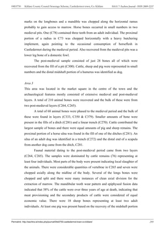 04E0750      Kildare County Council Sewerage Scheme, Castledermot town, Co. Kildare    ISSUE 7: Eachtra Journal - ISSN 2009-2237




             marks on the longbones and a mandible was chopped along the horizontal ramus
             probably to gain access to marrow. Horse bones occurred in small numbers in two
             medieval pits. One (C78) contained three teeth from an adult individual. The proximal
             portion of a radius in C73 was chopped horizontally with a heavy butchering
             implement, again pointing to the occasional consumption of horseflesh in
             Castledermot during the medieval period. Also recovered from the medieval pits was a
             lower leg bone of a domestic fowl.
                       The post-medieval sample consisted of just 28 bones all of which were
             recovered from the fill of a pit (C300). Cattle, sheep and pig were represented in small
             numbers and the distal midshaft portion of a humerus was identified as dog.


             Area 3
             This area was located in the market square in the centre of the town and the
             archaeological features mostly consisted of extensive medieval and post-medieval
             layers. A total of 210 animal bones were recovered and the bulk of these were from
             two post-medieval layers (C264, C265).
                       A total of 68 animal bones were phased to the medieval period and the bulk of
             these were found in layers (C333, C350 & C379). Smaller amounts of bone were
             present in the fills of a ditch (C281) and a linear trench (C270). Cattle contributed the
             largest sample of bones and there were equal amounts of pig and sheep remains. The
             proximal portion of a horse ulna was found in the fill of one of the ditches (C281). An
             ulna of an adult dog was identified in a trench (C272) and the distal end of a scapula
             from another dog came from the ditch, C281.
                       Faunal material dating to the post-medieval period came from two layers
             (C264, C265). The samples were dominated by cattle remains (76) representing at
             least four individuals. Most parts of the body were present indicating local slaughter of
             the animals. There were considerable quantities of vertebrae in C265 and seven were
             chopped axially along the midline of the body. Several of the longs bones were
             chopped and split and there were many instances of clean axial division for the
             extraction of marrow. The mandibular tooth wear pattern and epiphyseal fusion data
             indicated that 58% of the cattle were over three years of age at death, indicating that
             meat provisioning and the secondary products of cattle were considered of equal
             economic value. There were 18 sheep bones representing at least two adult
             individuals. At least one pig was present based on the recovery of the midshaft portion



Permalink: http://eachtra.ie/index.php/journal/04e0750-castledermot-town-co-kildare/                                        299
 
