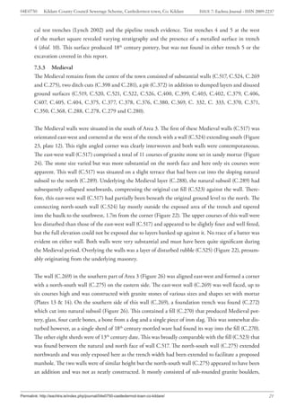 04E0750      Kildare County Council Sewerage Scheme, Castledermot town, Co. Kildare    ISSUE 7: Eachtra Journal - ISSN 2009-2237



        cal test trenches (Lynch 2002) and the pipeline trench evidence. Test trenches 4 and 5 at the west
        of the market square revealed varying stratigraphy and the presence of a metalled surface in trench
        4 (ibid. 10). This surface produced 18th century pottery, but was not found in either trench 5 or the
        excavation covered in this report.
        7.3.3 Medieval
        The Medieval remains from the centre of the town consisted of substantial walls (C.517, C.524, C.269
        and C.275), two ditch cuts (C.398 and C.281), a pit (C.372) in addition to dumped layers and disused
        ground surfaces (C.519, C.520, C.521, C.522, C.526, C.400, C.399, C.403, C.402, C.379, C.406,
        C407, C.405, C.404, C.375, C.377, C.378, C.376, C.380, C.369, C. 332, C. 333, C.370, C.371,
        C.350, C.368, C.288, C.278, C.279 and C.280).


        The Medieval walls were situated in the south of Area 3. The first of these Medieval walls (C.517) was
        orientated east-west and cornered at the west of the trench with a wall (C.524) extending south (Figure
        23, plate 12). This right angled corner was clearly interwoven and both walls were contemporaneous.
        The east-west wall (C.517) comprised a total of 11 courses of granite stone set in sandy mortar (Figure
        24). The stone size varied but was more substantial on the north face and here only six courses were
        apparent. This wall (C.517) was situated on a slight terrace that had been cut into the sloping natural
        subsoil to the north (C.289). Underlying the Medieval layer (C.288), the natural subsoil (C.289) had
        subsequently collapsed southwards, compressing the original cut fill (C.523) against the wall. There-
        fore, this east-west wall (C.517) had partially been beneath the original ground level to the north. The
        connecting north-south wall (C.524) lay mostly outside the exposed area of the trench and tapered
        into the baulk to the southwest, 1.7m from the corner (Figure 22). The upper courses of this wall were
        less disturbed than those of the east-west wall (C.517) and appeared to be slightly finer and well fitted,
        but the full elevation could not be exposed due to layers banked up against it. No trace of a batter was
        evident on either wall. Both walls were very substantial and must have been quite significant during
        the Medieval period. Overlying the walls was a layer of disturbed rubble (C.525) (Figure 22), presum-
        ably originating from the underlying masonry.


        The wall (C.269) in the southern part of Area 3 (Figure 26) was aligned east-west and formed a corner
        with a north-south wall (C.275) on the eastern side. The east-west wall (C.269) was well faced, up to
        six courses high and was constructed with granite stones of various sizes and shapes set with mortar
        (Plates 13 & 14). On the southern side of this wall (C.269), a foundation trench was found (C.272)
        which cut into natural subsoil (Figure 26). This contained a fill (C.270) that produced Medieval pot-
        tery, glass, four cattle bones, a bone from a dog and a single piece of iron slag. This was somewhat dis-
        turbed however, as a single sherd of 18th century mottled ware had found its way into the fill (C.270).
        The other eight sherds were of 13th century date. This was broadly comparable with the fill (C.523) that
        was found between the natural and north face of wall C.517. The north-south wall (C.275) extended
        northwards and was only exposed here as the trench width had been extended to facilitate a proposed
        manhole. The two walls were of similar height but the north-south wall (C.275) appeared to have been
        an addition and was not as neatly constructed. It mostly consisted of sub-rounded granite boulders,



Permalink: http://eachtra.ie/index.php/journal/04e0750-castledermot-town-co-kildare/                                         21
 