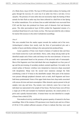 04E0750      Kildare County Council Sewerage Scheme, Castledermot town, Co. Kildare    ISSUE 7: Eachtra Journal - ISSN 2009-2237




             of a fibula from a layer (C264). The layer (C265) provided evidence for hunting wild
             game through the recovery of a sawn tip of an antler tine from a red deer, Cervus
             elpaphus. The presence of waste antler does not necessarily imply the hunting of these
             animals for their flesh as antler may have been collected in a shed form in late Spring
             for artifact manufacture. Five cat bones from an adult individual were recovered from
             C265 and this layer also produced two bones each of domestic fowl and domestic
             goose. The other post-medieval layer (C264) yielded the fragmented remains of a
             ceratohyal (head bone) of a cod, Gadus morhua. This layer provided the only evidence
             for marine fish resources in the entire Castledermot assemblage.


             Area 4
             This area extended from the market square towards the southern end of the town.
             Archaeological evidence here mostly took the form of post-medieval pits and a
             number of layers and ditches relating to the same period also produced bone.
                       Lesser quantities of bone were found in features of medieval date and these
             were found exclusively in pits and ditches. Horse, cattle, sheep and pig made up the
             identified sample and of these cattle and sheep were the most dominant. At least two
             cattle were represented based on the presence of the proximal ends of metacarpals.
             Most of the fragments were from individuals that were slaughtered over four years of
             age and the provisioning of secondary products seemed significant. Cut marks to the
             cranial surface of thoracic vertebrae were interpreted as transverse chops associated
             with decapitation. Sheep were the second most numerous amongst the finds
             contributing a total of 15 bones to the identifiable sample. Most parts of the skeleton
             were present although peripheral elements such as teeth, skull fragments and lower
             limb bones predominated. Some of the upper limbs bones bore chop marks associated
             with carcass division and meat consumption. Other domestic species present in the pit
             samples were pig and horse. Pig remains were relatively scarce but at least one
             individual was represented in the sample of four bones. The horse bones were all from
             a single pit (C106) and included two butchered specimens, the cranial portion of a
             pelvis and a spirally fractured radius. A human femur was also identified in a sample
             of bones from a ditch (C229).
                       Post-medieval activity contributed the greatest quantity of material to the bone
             assemblage. Most of the remains (198 specimens) were found in pits and two of these
             (C120 & C136) yielded sufficient amounts of bone to indicate that they were used



Permalink: http://eachtra.ie/index.php/journal/04e0750-castledermot-town-co-kildare/                                        300
 