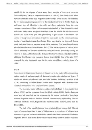 04E0750      Kildare County Council Sewerage Scheme, Castledermot town, Co. Kildare    ISSUE 7: Eachtra Journal - ISSN 2009-2237




             specifically for the disposal of meat waste. Other samples of bone were recovered
             from two layers (C247 & C248) and various fills of a ditch (C253). Many of the bones
             were unidentifiable and a large proportion of the sample could only be classified into
             the two main size groupings described in the introduction (Table 1). Cattle, sheep, pig
             and horse were all identified with cattle and sheep predictably being the most
             common. A minimum of four cattle were estimated and all of these belonged to adult
             individuals. Many cattle metapodia were split down the midline for the extraction of
             marrow and skulls were split open presumably to gain access to the brains. The
             sample of sheep bones represented at least two individuals and the remains consisted
             mostly of meat-bearing upper limb bones. There were twelve pig bones, all from a
             single individual that was less than a year old at slaughter. Five horse bones from an
             adult individual were recovered from a ditch (C253) and a fragment of a horse pelvis
             from a pit (C90) was chopped repetitively along the illium, presumably during the
             removal of meat. A tibio-tarsus of a domestic fowl survived in a pit (C126) and two
             additional fowl bones were recovered from a layer (C262). One of the pits (C87)
             produced the only lagomorph bone in the entire assemblage, a single femur of a
             rabbit.


             Area 5
             Excavations in the presumed location of the gateway to the medieval town uncovered
             various medieval and post-medieval features including pits, ditches and layers. A
             number of features of unknown date were also exposed including a possible grave
             (C194) containing 35 animal bones. Human skull fragments and a humerus were
             identified in the animal bone sample from this feature.
                       The excavated medieval features produced a total of just 16 bones; eight from
             a layer (C203) and the remainder from the fill of a ditch (C222). Cattle, sheep and
             horse were all identified and the remainder of the sample consisted of three large
             mammal fragments and five medium mammal remains mostly representing ribs and
             vertebrae. The horse bones, fragments of a metatarsus and a humerus, came from the
             ditch (C222).
                       The bulk of the stratified animal bone originated from various ditch fills and
             layers of post-medieval date. A total of 66 bones was recovered and 47 of these were
             identified to species. The bones were either specific to domestic mammals or to small
             fragments derived from them. Horse bones were relatively common and the recovered



Permalink: http://eachtra.ie/index.php/journal/04e0750-castledermot-town-co-kildare/                                        301
 