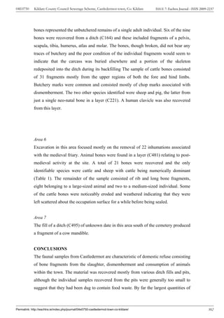 04E0750      Kildare County Council Sewerage Scheme, Castledermot town, Co. Kildare    ISSUE 7: Eachtra Journal - ISSN 2009-2237




             bones represented the unbutchered remains of a single adult individual. Six of the nine
             bones were recovered from a ditch (C164) and these included fragments of a pelvis,
             scapula, tibia, humerus, atlas and molar. The bones, though broken, did not bear any
             traces of butchery and the poor condition of the individual fragments would seem to
             indicate that the carcass was buried elsewhere and a portion of the skeleton
             redeposited into the ditch during its backfilling The sample of cattle bones consisted
             of 31 fragments mostly from the upper regions of both the fore and hind limbs.
             Butchery marks were common and consisted mostly of chop marks associated with
             dismemberment. The two other species identified were sheep and pig, the latter from
             just a single neo-natal bone in a layer (C221). A human clavicle was also recovered
             from this layer.




             Area 6
             Excavation in this area focused mostly on the removal of 22 inhumations associated
             with the medieval friary. Animal bones were found in a layer (C481) relating to post-
             medieval activity at the site. A total of 21 bones were recovered and the only
             identifiable species were cattle and sheep with cattle being numerically dominant
             (Table 1). The remainder of the sample consisted of rib and long bone fragments,
             eight belonging to a large-sized animal and two to a medium-sized individual. Some
             of the cattle bones were noticeably eroded and weathered indicating that they were
             left scattered about the occupation surface for a while before being sealed.


             Area 7
             The fill of a ditch (C495) of unknown date in this area south of the cemetery produced
             a fragment of a cow mandible.


             CONCLUSIONS
             The faunal samples from Castledermot are characteristic of domestic refuse consisting
             of bone fragments from the slaughter, dismemberment and consumption of animals
             within the town. The material was recovered mostly from various ditch fills and pits,
             although the individual samples recovered from the pits were generally too small to
             suggest that they had been dug to contain food waste. By far the largest quantities of



Permalink: http://eachtra.ie/index.php/journal/04e0750-castledermot-town-co-kildare/                                        302
 