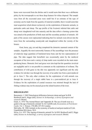 04E0750      Kildare County Council Sewerage Scheme, Castledermot town, Co. Kildare    ISSUE 7: Eachtra Journal - ISSN 2009-2237




             bones were recovered from the ditches and it would seem that there was a deliberate
             policy by the townspeople to use these deep features for refuse disposal. The sample
             sizes from all the excavated areas were small but if an estimate of the type of
             economy can be made from the quantity of material available, then it would seem that
             meat acquisition relied almost exclusively on the exploitation of domestic animals, in
             particular cattle and sheep. The age profile of the livestock indicted that cattle and
             sheep were slaughtered well into maturity and the data reflect a farming system that
             was aimed at the production of both meat and the secondary products of animals. All
             parts of the carcass were represented indicating that live animals were driven into the
             town from the surrounding countryside and slaughtered within the vicinity of the
             houses.
                       Goat, horse, pig, cat and dog completed the domestic mammal content of the
             samples. Arguably the most noteworthy features of the assemblage were the presence
             of relatively large quantities of butchered horse bone and the low representation of
             pigs. The data suggest that horseflesh was occasionally eaten by the medieval
             occupants of the town and a variety of chop marks were recorded on the main meat-
             producing bones. Domestic fowl and geese were also kept but the quantities involved
             are negligible and it is not possible to comment on the exploitation of avifauna. The
             contribution of wild game to the diet was apparently not significant and the only
             evidence for red deer was through the recovery of an antler tine from a post-medieval
             pit in Area 3. The only other evidence for the exploitation of wild animals was
             through the recovery of a single rabbit bone in a post-medieval pit in Area 4.
             Evidence for the exploitation of coastal resources was minimal though the lack of
             fishing evidence may not be unusual given the inland location of the town.


             BIBLIOGRAPHY
             Boessneck, J. 1969 'Osteological differences between sheep and goat' In D.R.
             Brothwell and E. Higgs (eds), Science in Archaeology, a survey of progress and
             research. Bristol.
             Grant, A. 1975 'The Animal Bones' and 'Appendix B: The use of tooth wear as a
             guide to the age of domestic animals' In: B. Cunliffe (ed), Excavations at Portchester
             Castle, Vol. 1: Roman. 378-408, 437-50. London.
             McCarthy, M. 1988 Animals in the economy of medieval and post-medieval Cork.
             Unpublished MA thesis. NUI.
             Silver, I.A. 1971 'The Ageing of domestic animals' In: In D.R. Brothwell and E. Higgs
             (eds), Science in Archaeology, a survey of progress and research. Bristol.




Permalink: http://eachtra.ie/index.php/journal/04e0750-castledermot-town-co-kildare/                                        303
 