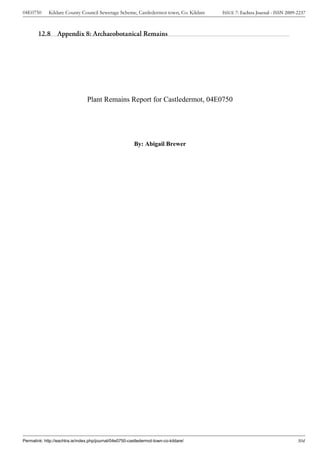 04E0750      Kildare County Council Sewerage Scheme, Castledermot town, Co. Kildare    ISSUE 7: Eachtra Journal - ISSN 2009-2237



        12.8 Appendix 8: Archaeobotanical Remains




                                 Plant Remains Report for Castledermot, 04E0750




                                                          By: Abigail Brewer




Permalink: http://eachtra.ie/index.php/journal/04e0750-castledermot-town-co-kildare/                                        304
 