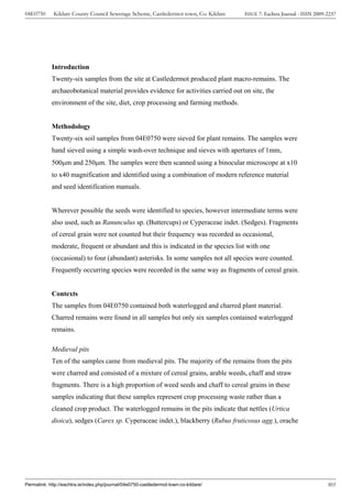 04E0750      Kildare County Council Sewerage Scheme, Castledermot town, Co. Kildare    ISSUE 7: Eachtra Journal - ISSN 2009-2237




            Introduction
            Twenty-six samples from the site at Castledermot produced plant macro-remains. The
            archaeobotanical material provides evidence for activities carried out on site, the
            environment of the site, diet, crop processing and farming methods.


            Methodology
            Twenty-six soil samples from 04E0750 were sieved for plant remains. The samples were
            hand sieved using a simple wash-over technique and sieves with apertures of 1mm,
            500μm and 250μm. The samples were then scanned using a binocular microscope at x10
            to x40 magnification and identified using a combination of modern reference material
            and seed identification manuals.


            Wherever possible the seeds were identified to species, however intermediate terms were
            also used, such as Ranunculus sp. (Buttercups) or Cyperaceae indet. (Sedges). Fragments
            of cereal grain were not counted but their frequency was recorded as occasional,
            moderate, frequent or abundant and this is indicated in the species list with one
            (occasional) to four (abundant) asterisks. In some samples not all species were counted.
            Frequently occurring species were recorded in the same way as fragments of cereal grain.


            Contexts
            The samples from 04E0750 contained both waterlogged and charred plant material.
            Charred remains were found in all samples but only six samples contained waterlogged
            remains.

            Medieval pits
            Ten of the samples came from medieval pits. The majority of the remains from the pits
            were charred and consisted of a mixture of cereal grains, arable weeds, chaff and straw
            fragments. There is a high proportion of weed seeds and chaff to cereal grains in these
            samples indicating that these samples represent crop processing waste rather than a
            cleaned crop product. The waterlogged remains in the pits indicate that nettles (Urtica
            dioica), sedges (Carex sp. Cyperaceae indet.), blackberry (Rubus fruticosus agg.), orache




Permalink: http://eachtra.ie/index.php/journal/04e0750-castledermot-town-co-kildare/                                        305
 