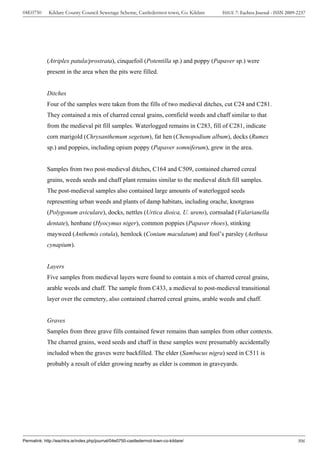 04E0750      Kildare County Council Sewerage Scheme, Castledermot town, Co. Kildare    ISSUE 7: Eachtra Journal - ISSN 2009-2237




            (Atriplex patula/prostrata), cinquefoil (Potentilla sp.) and poppy (Papaver sp.) were
            present in the area when the pits were filled.


            Ditches
            Four of the samples were taken from the fills of two medieval ditches, cut C24 and C281.
            They contained a mix of charred cereal grains, cornfield weeds and chaff similar to that
            from the medieval pit fill samples. Waterlogged remains in C283, fill of C281, indicate
            corn marigold (Chrysanthemum segetum), fat hen (Chenopodium album), docks (Rumex
            sp.) and poppies, including opium poppy (Papaver somniferum), grew in the area.


            Samples from two post-medieval ditches, C164 and C509, contained charred cereal
            grains, weeds seeds and chaff plant remains similar to the medieval ditch fill samples.
            The post-medieval samples also contained large amounts of waterlogged seeds
            representing urban weeds and plants of damp habitats, including orache, knotgrass
            (Polygonum aviculare), docks, nettles (Urtica dioica, U. urens), cornsalad (Valarianella
            dentate), henbane (Hyocymus niger), common poppies (Papaver rhoes), stinking
            mayweed (Anthemis cotula), hemlock (Conium maculatum) and fool’s parsley (Aethusa
            cynapium).


            Layers
            Five samples from medieval layers were found to contain a mix of charred cereal grains,
            arable weeds and chaff. The sample from C433, a medieval to post-medieval transitional
            layer over the cemetery, also contained charred cereal grains, arable weeds and chaff.


            Graves
            Samples from three grave fills contained fewer remains than samples from other contexts.
            The charred grains, weed seeds and chaff in these samples were presumably accidentally
            included when the graves were backfilled. The elder (Sambucus nigra) seed in C511 is
            probably a result of elder growing nearby as elder is common in graveyards.




Permalink: http://eachtra.ie/index.php/journal/04e0750-castledermot-town-co-kildare/                                        306
 