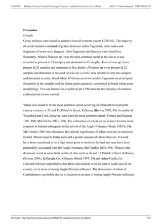 04E0750      Kildare County Council Sewerage Scheme, Castledermot town, Co. Kildare    ISSUE 7: Eachtra Journal - ISSN 2009-2237




            Discussion
            Cereals
            Cereal remains were found in samples from all contexts except C236 S82. The majority
            of cereal remains consisted of grains, however rachis fragments, culm nodes and
            fragments of straw were frequent. Awn fragments and lemmas were found less
            frequently. Wheat (Triticum sp.) was the most common cereal at the site as it was
            recorded as present in 23 samples and dominant in 15 samples. Oats (Avena sp.) were
            present in 25 samples and dominant in five, barley (Hordeum sp.) was present in 22
            samples and dominant in two and rye (Secale cereale) was present in only two samples
            and dominant in none. Bread wheat (Triticum aestivum) rachis fragments occurred quite
            frequently in the samples and the wheat grains generally conformed to bread wheat grain
            morphology. Two oat lemmas in a medieval pit C396 indicate the presence of common
            cultivated oat (Avena sativa).


            Wheat was found to be the most common cereal occurring in thirteenth to fourteenth
            century contexts at 26 and 33, Patrick’s Street, Kilkenny (Brewer 2001, 89). In medieval
            Waterford and Cork, however, oats were the most common cereal (Tierney and Hannon
            1997, 890; McClatchie 2003, 398). The cultivation of wheat seems to have become more
            common in Ireland subsequent to the arrival of the Anglo-Normans (Monk 1985/6, 34).
            McClatchie (2003) has discussed the cultural significance of wheat and oats in medieval
            Ireland. Wheat requires better soils and a greater amount of labour than oat. It would
            have been considered to be a high status grain in medieval Ireland and may have been
            particularly associated with the Anglo-Normans (McClatchie 2003, 398). Wheat is the
            dominant cereal at some Irish medieval sites such as 26 and 33 Patrick’s Street, Kilkenny
            (Brewer 2001), Kilferagh, Co. Kilkenny (Monk 1987, 98) and Adare Castle, Co.
            Limerick (Brewer unpublished) but these sites tend to be in the east or south-east of the
            country, or in areas of strong Anglo-Norman influence. The dominance of wheat at
            Castledermot is probably due to its location in an area of strong Anglo-Norman influence.




Permalink: http://eachtra.ie/index.php/journal/04e0750-castledermot-town-co-kildare/                                        307
 