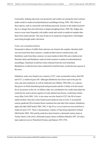 04E0750      Kildare County Council Sewerage Scheme, Castledermot town, Co. Kildare    ISSUE 7: Eachtra Journal - ISSN 2009-2237




            Corncockle, stinking mayweed, corn gromwell, and vetches are among the most common
            arable weeds in medieval archaeobotanical assemblages (Greig 1998, 190). Some of
            these species, such as corncockle and stinking mayweed, increase in the medieval period
            due to a change from ard cultivation to deeper ploughing (Jones 1988, 90). Sedges also
            seem to occur more frequently with arable weeds and cereals in medieval samples than
            those from earlier periods. This may be due to an expansion of agriculture with damper
            areas being brought under cultivation.


            Fruits, nuts and gathered plants
            Occasional evidence of edible fruits and nuts was found in the samples. Hazelnut shell
            was recovered from three contexts; a medieval ditch and two medieval pits, and
            blackberry seeds from three contexts; two post-medieval ditch fills and a medieval pit.
            Hazelnut shells and blackberry seeds are both common in medieval archaeobotanical
            assemblages. Hazelnuts would have been collected from the town hinterland.
            Blackberries would also have been collected for food but briars would also have grown in
            the town.


            Elderberry seeds were found in two contexts; C227, a late seventeenth century ditch fill
            and C511, a medieval grave fill. Although elderberries have been used in the past for
            wine, jam and condiments as well as medicinal uses (Mabey 1998,100), it is a species
            that grows on fertile disturbed ground and graveyards and this is likely to be the reason
            for its occurrence at the site. In folklore elder was considered to be a malevolent plant but
            could also be used to protect against evil and, planted near houses, could keep witches
            away (Mac Coitir 2003, 110). A sloe stone was also found in C227, the fill of a post-
            medieval ditch. Sloes have been found at post-medieval sites in Cork. A seventeenth
            century garderobe fill at Gratten Street contained sloe and other fruit remains; blackberry,
            apple and elder (McClatchie 2003, 396). A fig (Ficus carica) seed was recovered from a
            medieval layer C327. There is documentary evidence of figs being imported to Ireland
            (McClatchie 2003, 396) and fig seeds have been found in a thirteenth century drain at
            Tuckey Street, Cork (ibid.), thirteenth century drains in Dublin (Mitchell 1987, 25) and a
            later medieval oven in Waterford (Tierney and Hannon 1997, 879).




Permalink: http://eachtra.ie/index.php/journal/04e0750-castledermot-town-co-kildare/                                        309
 