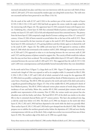 04E0750      Kildare County Council Sewerage Scheme, Castledermot town, Co. Kildare    ISSUE 7: Eachtra Journal - ISSN 2009-2237



        mortared and packed into place and these were not interwoven with the east-west wall. Both of these
        walls (C.269 and C.275) were truncated by modern pipe cuts along both section faces. The walls were
        not excavated and have been preserved in situ (Plates 13 & 14).


        On the south of the walls (C.517 and C.524) in the northern part of the trench a number of layers
        (C.519, C.520, C.521, C.522 and C.526) had built up against the corner, inside the angle created by
        the intersecting walls (Figure 22). The uppermost layer (C.519) consisted of stones with frequent mor-
        tar. Underlying this, a burnt layer (C.520) that contained Medieval pottery and fragments of plaster
        overlay two layers (C.521 and C.522) of silt and redeposited natural that contained mortar. The pottery
        from the burnt layer (C.520) comprised a single sherd of Leinster cooking ware of late 12th century/13th
        century. A lense (C.526) of burnt material occurred below this at the base of the wall (C.517). These
        layers were truncated by the later insertion of a pipe to the south (C.267). Beyond this intrusion, the
        burnt layer (C.520) continued as C.274, getting shallower and then thicker again as it abutted the wall
        to the south (C.269 – Figure 22). The rubble and stone layer (C.519) appeared to continue as debris
        layers (C.268) which also terminated at the southern wall (C.269). Although truncated, the burnt lay-
        ers (C.520 and C.274) appeared to relate to in situ burning between the two east-west walls (C.269
        and C.517) and the presence of plaster seemed to support this. The scarcity of finds would also indicate
        that this may not have been accidental. The overlying rubble debris layers (C.519 and C.268) were also
        contained between the east-west walls (C.269 and C.517). This suggested that the walls (C.517, C.524
        and C.269) were contemporaneous and had probably burned internally before they were demolished.


        At the north end of Area 3 (Figure 7), a large ditch cut (C.398 - Figure 27) aligned east-west was dis-
        covered and a length of 1.8m was exposed as well as its complete width. It contained six fills (C.390,
        C.394, C.395, C.396, C.397 and C.401) all of which consisted of silt except for the uppermost fill
        (C.390) which was possibly a sealing layer and contained four sherds of Medieval pottery, one of which
        came from a French jug. This fill (C.390) also spread to the north and south of the ditch and acted as
        a significant ground levelling layer (Figure 27). One of the middle fills (C.395) produced 6 sherds of
        local Medieval pottery. This fill (C.395/4) indicated various plant remains of weeds along with lower
        incidences of oats and barley. Below this, another fill (C.396) contained plant remains which were
        possible more representative of the economy. Here (C.396), the various weeds were present but also
        abundant oats with less barley and wheat. The basal fill (C.397) of the ditch was similar to the other
        fills in that it contained charcoal flecks and 13th century pottery. This layer also produced iron slag,
        as did the sandy lense below it (C.401). The ditch cut (C.398) was sharpest on the north side where
        layers (C.391, C.392 and C.393) had been deposited to the north while the ditch was partially filled.
        These surface layers (C.391, C.392 and C.393) had in part slumped into the ditch (C.398). Their likely
        purpose was to stabilise the northern ground surface before the deposition of C.390 and were thereby
        contemporaneous with the use of the ditch. Only a single iron artefact was recovered from one of these
        layers (C.392). The southern edge of the ditch cut (C.398) was a gentle slope.


        Forty-three metres to the south of ditch (C.298) another Medieval ditch cut (C.281) was revealed (Fig-



Permalink: http://eachtra.ie/index.php/journal/04e0750-castledermot-town-co-kildare/                                         22
 