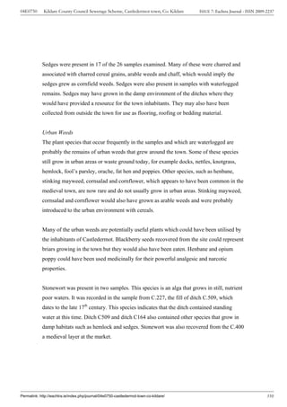 04E0750      Kildare County Council Sewerage Scheme, Castledermot town, Co. Kildare    ISSUE 7: Eachtra Journal - ISSN 2009-2237




            Sedges were present in 17 of the 26 samples examined. Many of these were charred and
            associated with charred cereal grains, arable weeds and chaff, which would imply the
            sedges grew as cornfield weeds. Sedges were also present in samples with waterlogged
            remains. Sedges may have grown in the damp environment of the ditches where they
            would have provided a resource for the town inhabitants. They may also have been
            collected from outside the town for use as flooring, roofing or bedding material.


            Urban Weeds
            The plant species that occur frequently in the samples and which are waterlogged are
            probably the remains of urban weeds that grew around the town. Some of these species
            still grow in urban areas or waste ground today, for example docks, nettles, knotgrass,
            hemlock, fool’s parsley, orache, fat hen and poppies. Other species, such as henbane,
            stinking mayweed, cornsalad and cornflower, which appears to have been common in the
            medieval town, are now rare and do not usually grow in urban areas. Stinking mayweed,
            cornsalad and cornflower would also have grown as arable weeds and were probably
            introduced to the urban environment with cereals.


            Many of the urban weeds are potentially useful plants which could have been utilised by
            the inhabitants of Castledermot. Blackberry seeds recovered from the site could represent
            briars growing in the town but they would also have been eaten. Henbane and opium
            poppy could have been used medicinally for their powerful analgesic and narcotic
            properties.


            Stonewort was present in two samples. This species is an alga that grows in still, nutrient
            poor waters. It was recorded in the sample from C.227, the fill of ditch C.509, which
            dates to the late 17th century. This species indicates that the ditch contained standing
            water at this time. Ditch C509 and ditch C164 also contained other species that grow in
            damp habitats such as hemlock and sedges. Stonewort was also recovered from the C.400
            a medieval layer at the market.




Permalink: http://eachtra.ie/index.php/journal/04e0750-castledermot-town-co-kildare/                                        310
 