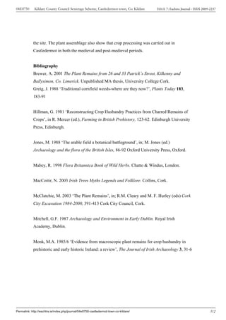 04E0750      Kildare County Council Sewerage Scheme, Castledermot town, Co. Kildare    ISSUE 7: Eachtra Journal - ISSN 2009-2237




            the site. The plant assemblage also show that crop processing was carried out in
            Castledermot in both the medieval and post-medieval periods.


            Bibliography
            Brewer, A. 2001 The Plant Remains from 26 and 33 Patrick’s Street, Kilkenny and
            Ballysimon, Co. Limerick. Unpublished MA thesis, University College Cork.
            Greig, J. 1988 ‘Traditional cornfield weeds-where are they now?’, Plants Today 183,
            183-91


            Hillman, G. 1981 ‘Reconstructing Crop Husbandry Practices from Charred Remains of
            Crops’, in R. Mercer (ed.), Farming in British Prehistory, 123-62. Edinburgh University
            Press, Edinburgh.


            Jones, M. 1988 ‘The arable field a botanical battleground’, in; M. Jones (ed.)
            Archaeology and the flora of the British Isles, 86-92 Oxford University Press, Oxford.


            Mabey, R. 1998 Flora Britannica Book of Wild Herbs. Chatto & Windus, London.


            MacCoitir, N. 2003 Irish Trees Myths Legends and Folklore. Collins, Cork.


            McClatchie, M. 2003 ‘The Plant Remains’, in; R.M. Cleary and M. F. Hurley (eds) Cork
            City Excavation 1984-2000, 391-413 Cork City Council, Cork.


            Mitchell, G.F. 1987 Archaeology and Environment in Early Dublin. Royal Irish
            Academy, Dublin.


            Monk, M.A. 1985/6 ‘Evidence from macroscopic plant remains for crop husbandry in
            prehistoric and early historic Ireland: a review’, The Journal of Irish Archaeology 3, 31-6




Permalink: http://eachtra.ie/index.php/journal/04e0750-castledermot-town-co-kildare/                                        312
 