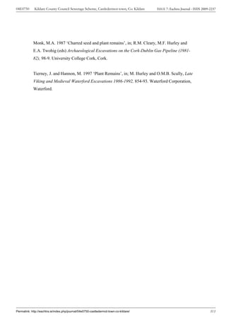 04E0750      Kildare County Council Sewerage Scheme, Castledermot town, Co. Kildare    ISSUE 7: Eachtra Journal - ISSN 2009-2237




            Monk, M.A. 1987 ‘Charred seed and plant remains’, in; R.M. Cleary, M.F. Hurley and
            E.A. Twohig (eds) Archaeological Excavations on the Cork-Dublin Gas Pipeline (1981-
            82), 98-9. University College Cork, Cork.


            Tierney, J. and Hannon, M. 1997 ‘Plant Remains’, in; M. Hurley and O.M.B. Scully, Late
            Viking and Medieval Waterford Excavations 1986-1992, 854-93. Waterford Corporation,
            Waterford.




Permalink: http://eachtra.ie/index.php/journal/04e0750-castledermot-town-co-kildare/                                        313
 