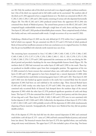 04E0750      Kildare County Council Sewerage Scheme, Castledermot town, Co. Kildare    ISSUE 7: Eachtra Journal - ISSN 2009-2237



        ure 28). Only the southern side of this ditch survived and it was aligned roughly northeast-southwest.
        Just 1.8m of the ditch was exposed and its full width could not be ascertained. The southern side of
        the ditch cut (C.281) appeared to have a stepped element to it. The ditch cut contained six fills (C.292,
        C.282, C.283, C.284, C.285 and C.286) mainly consisting of various soft silts deposited horizontally
        (Figure 28). Two fills (C.282 and C.284) produced animal bone; the uppermost fill (C.284) also
        contained three sherds of Medieval pottery. The animal bones present in the fills (C.282 and C.284)
        comprised largely unidentifiable remains although a single bone of cattle, horse and dog were noted.
        Two layers (C.282 and C.283) produced identifiable plants remains. These comprised mostly of wheat,
        then barley and oats, with associated arable weeds. A single occurrence of rye was noted (C.282).


        Underlying a Medieval layer (C.369) was the only defined pit (C.372) within Area 3, approximately
        half of which was exposed. The pit contained two fills (C.373 and C.374) both of which produced
        flecks of charcoal but insufficient amounts to form any conclusion as to its original function. It is likely
        that the pit was backfilled with relatively sterile material once out of use.


        The remaining layers encountered in Area 3 (C.400, C.399, C.403, C.402, C.379, C.406, C.407,
        C.405, C.404, C.375, C.377, C.378, C.376, C.380, C.369, C. 332, C. 333, C.370, C.371, C.350,
        C.368, C.288, C.278, C.279 and C.280) represented the continuous use of the area during the Me-
        dieval period and provided a backdrop for the more distinguishable features found (Figure 29). The
        northern ditch (C.398) had truncated two earlier layers (C.400 and C.399) to the south. These lay-
        ers produced no datable evidence apart from their stratigraphic position. The uppermost of the two
        (C.400) consisted of a burnt stratum that contained wheat, oats, wild radish and other weeds. These
        layers (C.400 and C.399) appeared to have been dumped into a natural depression (C.800) while
        C.399 extended further south before terminating against layers C.403 and C.402. These layers (C.403
        and C.402) were also banked up against naturals to the south, but it seemed likely that the natural
        depression (C.801) had been cut and redefined at the northern edge. These charcoal flecked layers
        (C.403 and C.402) overlay two other layers (C.379 and C.406). One peaty layer (C.406), which
        contained only occasional flecks of charcoal, had slumped down the southern slope of the natural
        depression (C.801) while the other layer (C.379) produced significant quantities of cattle and sheep
        bones. This layer (C.379) also contained four sherds of 13th century local pottery and also three pieces
        of iron slag and a nail. These layers (C.402, C.403, C.406 and C.379) were in turn associated with
        further deposits (C.407, C404 and C.405). Collectively, the deposition of these layers (C.379, C.404,
        C.407, C.403, C.405, and C.402) probably served to fill the depression (C.801) while simultaneously
        disposing of burnt materials. Stratigraphically, all the layers were Medieval but they did not produce
        datable artefacts.


        One of the deposits (C.379) that had slid into the above natural depression (C.801) and continued
        south below a soft silt layer (C.375 - same as C.390) and both contained Medieval pottery and animal
        bone (see above). The botanical remains from this layer (C.375) also signified wheat, oats and barley
        along with many weed elements. The upper layer C.375 also included a piece of iron slag. Two lenses



Permalink: http://eachtra.ie/index.php/journal/04e0750-castledermot-town-co-kildare/                                         23
 
