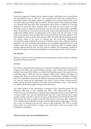 04E0750      Kildare County Council Sewerage Scheme, Castledermot town, Co. Kildare     ISSUE 7: Eachtra Journal - ISSN 2009-2237




             Introduction

             Twenty-two fragments of leather and two almost complete welted shoes were excavated from
             two post-medieval layers, C. 223 and C. 227, respectively the basal and overlying fill of a
             ditch. Both contexts were highly organic in composition and comprised dark soft silt. All of
             the leather objects most likely relate to footwear. The shoe styles in the Castledermot leather
             are consistent with those from other post-medieval urban centres in Ireland as is the high
             proportion of scrap and off-cut material. Most of the finds are off-cut pieces of leather
             consisting mainly of fragments that had been removed from pre-existing objects (probably
             shoes). Scrap leather was recovered from both of the contexts that yielded leather finds which
             implies that cobbling activity was taking place in the vicinity of the site. The study of scrap
             leather from medieval and post-medieval Cork has revealed that shoes often appear to have
             been repaired in and around the home (Gleeson 2000). It is likely that this domestic practice
             was largely related to the repair of footwear and that professional cobbling/repair
             encompassed a range of objects from footwear to artefacts such as belts, scabbards and horse
             equipment. All of the individual sole fragments were incomplete suggesting that they were
             dumped when they were beyond repair, and the comparative lack of complete uppers
             perhaps indicates that they were cut up for reuse by cobblers. The fragmentary condition of
             many of the fragments demonstrates the high level of organic preservation within the layers.

             The Artefacts

             With the exception of five scrap fragments all remaining leather objects could be confidently
             identified as relating to footwear.

             Footwear

             Five of the six diagnostic leather artefacts excavated from Castledermot relate to footwear and
             all pieces were made in the welted technique whereby a strip of leather (the welt) with two
             parallel rows of grain/flesh stitches was attached to the lasting margin of the upper leaving a
             protruding edge to which the sole was attached. Unlike earlier medieval Turnshoes, no
             turning of the shoe was involved in the manufacture of welted shoe. According to Thornton
             (1975, 8) it is possible to determine the difference between a turnshoe sole seam or a welted
             sole seam by measuring the stitch-length from centre of hole to centre of hole along the
             lasting seam. In medieval turnshoes, this usually measures between c. 5mm - 7 mm whereas
             in a welted sole the stitch length is between 6 mm and 10 mm.

             The welted method of shoe manufacture is thought to have originated around 1500 AD
             (Thornton 1990, 592). In later examples (late 16th – 17th century) this type of shoe
             construction was characterised by a composite shoe comprising a built up sole composed of
             an insole, middle sole, sole and stacked/wooden heel and a upper formed from a vamp,
             quarters, latchets and often a separate toe piece or puff (Gleeson and O’ Rourke 2004, 541).
             Heels became the norm in footwear from the 16th century onward and either comprised a
             series of leather pieces (called lifts or jumps) stacked together using wooden pegs or nails (the
             use of nails is considered to be late 17th century in date (O’Rourke 1997, 177)) or wooden
             blocks which were protected by a leather cover. Both types of heel were noted in the
             Castledermot assemblage.




             Glossary of terms used when describing footwear




Permalink: http://eachtra.ie/index.php/journal/04e0750-castledermot-town-co-kildare/                                         327
 