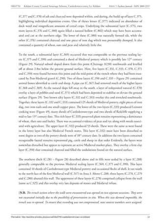 04E0750      Kildare County Council Sewerage Scheme, Castledermot town, Co. Kildare    ISSUE 7: Eachtra Journal - ISSN 2009-2237



        (C.377 and C.378) of ash and charcoal were deposited within, and during, the build up of layer C.375,
        highlighting individual deposition events. One of theses lenses (C.377) indicated an abundance of
        dock weed and insignificant amounts of cereal crops. Underlying the substantial layer (C.375), two
        more layers (C.376 and C.380) again filled a natural hollow (C.802) which may have been accentu-
        ated and cut at the northern edge. The lower of these (C.380) was naturally formed silt, while the
        other (C.376) contained charcoal and one piece of iron slag which was presumably dumped. It also
        contained a quantity of wheat, oats and peas and relatively little else.


        To the south, a substantial layer (C.369) occurred that was comparable to the previous sealing lay-
        ers (C.375 and C.390) and contained a sherd of Medieval pottery which is possibly late 12th century
        (Figure 29). Natural subsoil sloped down from this point (Chainage A230) southwards and levelled
        off at about 2.8m below the present ground surface. Here, five layers (C.332, C.333, C.370, C.371
        and C.350) were found between this point and the mid-point of the trench where they had been trun-
        cated by Post-Medieval gravel (C.290). Two of these layers (C.350 and C.333 – Figure 29) contained
        animal bones identified as cattle and sheep. A pipe cut (C.367) had removed much of the higher layers
        (C.368 and C.369). As the natural slope fell away to the south, a layer of redeposited natural (C.370)
        overlay a layer of pebbles and sand (C.371) which had been deposited to stabilise or elevate the ground
        surface (Figure 29). Two brown silty layers (C.332 and C.333) overlay this and stretched southwards.
        Together, these layers (C.332 and C.333) contained 125 sherds of Medieval pottery, eight pieces of iron
        slag, two iron nails and one small copper piece. The lower of the two layers (C.333) produced Leinster
        cooking ware (Figure 49), many sherds of Castledermot-type and two sherds of Redcliffe supplying a
        mid to late 13th century date. This rich layer (C.333) preserved plant remains representing a dominance
        of wheat, then oats and barley. There was occasional evidence of peas and rye along with weeds associ-
        ated with agriculture. The upper layer (C.332) produced 53 sherds. These were the same as were found
        in the lower layer but also Medieval French wares. This layer (C.332) must have been disturbed to
        some degree as two of the pottery sherds were of 18th century date. In addition the two layers contained
        recognisable faunal remains represented pig, cattle and sheep in that order Evidently, the layers were
        somewhat disturbed but appear to represent an active Medieval market place. They overlay a firm clay
        layer (C.350) that contained charcoal and filled the undulations found on the natural surface.


        The southern ditch (C.281 – Figure 28) described above and its fills were sealed by a layer (C.288)
        generally comparable to the previous Medieval sealing layers (C.369, C.375 and C.390). This layer
        contained 10 sherds of Castledermot-type Medieval pottery and occasional flecks of shell. It ran south
        to the north face of the first Medieval wall (C.517) in Area 3. Above C.288, three layers (C.278, C.279
        and C.280) abutted this wall. The uppermost of these layers (C.278) comprised collapse from the wall
        (same as C.525) and this overlay very late deposits of stones and Medieval refuse.


        [N.B. The trench section where the walls were encountered was opened on two separate occasions. They were
        not excavated initially due to the possibility of preservation in situ. When this was deemed impossible, the
        trench was re-opened. To ensure that recording was not compromised, new context numbers were assigned.



Permalink: http://eachtra.ie/index.php/journal/04e0750-castledermot-town-co-kildare/                                         24
 