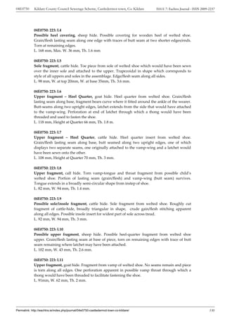 04E0750      Kildare County Council Sewerage Scheme, Castledermot town, Co. Kildare    ISSUE 7: Eachtra Journal - ISSN 2009-2237




             04E0750: 223: L4
             Possible heel covering, sheep hide. Possible covering for wooden heel of welted shoe.
             Grain/flesh lasting seam along one edge with traces of butt seam at two shorter edges/ends.
             Torn at remaining edges.
             L. 168 mm, Max. W. 36 mm, Th. 1.6 mm

             04E0750: 223: L5
             Sole fragment, cattle hide. Toe piece from sole of welted shoe which would have been sewn
             over the inner sole and attached to the upper. Trapezoidal in shape which corresponds to
             style of all uppers and soles in the assemblage. Edge/flesh seam along all sides.
             L. 98 mm, W. at top 20mm, W. at base 35mm, Th. 3.6 mm.

             04E0750: 223: L6
             Upper fragment – Heel Quarter, goat hide. Heel quarter from welted shoe. Grain/flesh
             lasting seam along base, fragment bears curve where it fitted around the ankle of the wearer.
             Butt-seams along two upright edges, latchet extends from the side that would have attached
             to the vamp-wing. Perforation at end of latchet through which a thong would have been
             threaded and used to fasten the shoe.
             L. 118 mm, Height at Quarter 66 mm, Th. 1.8 m.

             04E0750: 223: L7
             Upper fragment – Heel Quarter, cattle hide. Heel quarter insert from welted shoe.
             Grain/flesh lasting seam along base, butt seamed along two upright edges, one of which
             displays two separate seams, one originally attached to the vamp-wing and a latchet would
             have been sewn onto the other.
             L. 108 mm, Height at Quarter 70 mm, Th. 3 mm.

             04E0750: 223: L8
             Upper fragment, calf hide. Torn vamp-tongue and throat fragment from possible child’s
             welted shoe. Portion of lasting seam (grain/flesh) and vamp-wing (butt seam) survives.
             Tongue extends in a broadly semi-circular shape from instep of shoe.
             L. 82 mm, W. 94 mm, Th. 1.4 mm.

             04E0750: 223: L9
             Possible sole/insole fragment, cattle hide. Sole fragment from welted shoe. Roughly cut
             fragment of cattle-hide, broadly triangular in shape, crude gain/flesh stitching apparent
             along all edges. Possible insole insert for widest part of sole across tread.
             L. 92 mm, W. 94 mm, Th. 3 mm.

             04E0750: 223: L10
             Possible upper fragment, sheep hide. Possible heel-quarter fragment from welted shoe
             upper. Grain/flesh lasting seam at base of piece, torn on remaining edges with trace of butt
             seam remaining where latchet may have been attached.
             L. 102 mm, W. 43 mm, Th. 2.6 mm.

             04E0750: 223: L11
             Upper fragment, goat hide. Fragment from vamp of welted shoe. No seams remain and piece
             is torn along all edges. One perforation apparent in possible vamp throat through which a
             thong would have been threaded to facilitate fastening the shoe.
             L. 91mm, W. 62 mm, Th. 2 mm.




Permalink: http://eachtra.ie/index.php/journal/04e0750-castledermot-town-co-kildare/                                        330
 