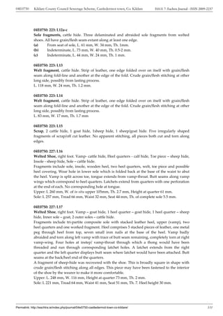 04E0750      Kildare County Council Sewerage Scheme, Castledermot town, Co. Kildare    ISSUE 7: Eachtra Journal - ISSN 2009-2237




             04E0750: 223: L12a-c
             Sole fragments, cattle hide. Three delaminated and abraided sole fragments from welted
             shoes. All have grain/flesh seam extant along at least one edge.
             (a)     From seat of sole, L. 61 mm, W. 34 mm, Th. 1mm.
             (b)     Indeterminate, L. 73 mm, W. 40 mm, Th. 0.5-2 mm.
             (c)     Indeterminate, L. 44 mm, W. 24 mm, Th. 1 mm.

             04E0750: 223: L13
             Welt fragment, cattle hide. Strip of leather, one edge folded over on itself with grain/flesh
             seam along fold-line and another at the edge of the fold. Crude grain/flesh stitching at other
             long side, possibly from lasting process.
             L. 118 mm, W. 24 mm, Th. 1.2 mm.

             04E0750: 223: L14
             Welt fragment, cattle hide. Strip of leather, one edge folded over on itself with grain/flesh
             seam along fold-line and another at the edge of the fold. Crude grain/flesh stitching at other
             long side, possibly from lasting process.
             L. 83 mm, W. 17 mm, Th. 1.7 mm

             04E0750: 223: L15
             Scrap, 2 cattle hide, 1 goat hide, 1sheep hide, 1 sheep/goat hide. Five irregularly shaped
             fragments of scrap/off cut leather. No apparent stitching, all pieces both cut and torn along
             edges.

             04E0750: 227: L16
             Welted Shoe, right foot. Vamp- cattle hide, Heel quarters - calf hide, Toe piece – sheep hide,
             Insole - sheep hide, Sole – cattle hide.
             Fragments include sole, insole, wooden heel, two heel quarters, welt, toe piece and possible
             heel covering. Wear hole in lower sole which is folded back at the base of the waist to abut
             the heel. Vamp is split across toe, tongue extends from vamp-throat. Butt seams along vamp
             wings which correspond to heel quarters. Latchets extend from quarters with one perforation
             at the end of each. No corresponding hole at tongue.
             Upper: L 260 mm, W. of in situ upper 105mm, Th. 2.7 mm, Height at quarter 61 mm.
             Sole: L 257 mm, Tread 66 mm, Waist 32 mm, Seat 44 mm, Th. of complete sole 5.5 mm.

             04E0750: 227: L17
             Welted Shoe, right foot. Vamp – goat hide, 1 heel quarter – goat hide, 1 heel quarter – sheep
             hide, Inner sole – goat, 2 outer soles – cattle hide.
             Fragments include tri-partite composite sole with stacked leather heel, upper (vamp), two
             heel quarters and one worked fragment. Heel comprises 5 stacked pieces of leather, one metal
             peg through heel from top, seven small iron nails at the base of the heel. Vamp badly
             abraided and torn along left vamp with trace of butt seam remaining, completely torn at right
             vamp-wing. Four holes at instep/ vamp-throat through which a thong would have been
             threaded and run through corresponding latchet holes. A latchet extends from the right
             quarter and the left quarter displays butt seam where latchet would have been attached. Butt
             seams at the back/heel end of the quarters.
             A fragment of sheep-hide was recovered with the shoe. This is broadly square in shape with
             crude grain/flesh stitching along all edges. This piece may have been fastened to the interior
             of the shoe by the wearer to make it more comfortable.
             Upper: L. 248 mm, W. 116 mm, Height at quarter 73 mm, Th. 2 mm.
             Sole: L 221 mm, Tread 64 mm, Waist 41 mm, Seat 51 mm, Th. 7. Heel height 30 mm.




Permalink: http://eachtra.ie/index.php/journal/04e0750-castledermot-town-co-kildare/                                        331
 