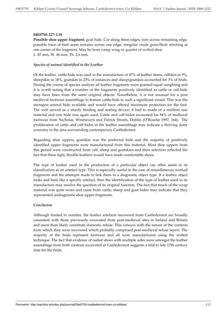 04E0750      Kildare County Council Sewerage Scheme, Castledermot town, Co. Kildare       ISSUE 7: Eachtra Journal - ISSN 2009-2237




             04E0750: 227: L18
             Possible shoe upper fragment, goat hide. Cut along three edges, torn across remaining edge,
             possible trace of butt seam remains across one edge, irregular crude grain/flesh stitching at
             one corner of the fragment. May be from vamp wing or quarter of welted shoe.
             L. 87 mm, W. 46 mm, Th. 2.6 mm.

             Species of animal identified in the Leather

             Of the leather, cattle-hide was used in the manufacture of 47% of leather items, calfskin in 9%,
             sheepskin in 18%, goatskin in 23% of instances and sheep/goatskin accounted for 3% of finds.
             During the course of species analysis all leather fragments were granted equal weighting and
             it is worth noting that a number of the fragments positively identified as cattle or calf-hide
             may have been from the same original objects. Nonetheless, it is not unusual for a post
             medieval footwear assemblage to feature cattle-hide to such a significant extant. This was the
             strongest animal hide available and would have offered maximum protection for the foot.
             The welt served as a sturdy binding and sealing device; it had to made of a resilient raw
             material and cow hide was again used. Cattle and calf-hides accounted for 84% of medieval
             footwear from Nicholas, Winetavern and Patrick Streets, Dublin (O’Rourke 1997, 164). The
             proliferation of cattle and calf-hides in the leather assemblage may indicate a thriving dairy
             economy in the area surrounding contemporary Castledermot.

             Regarding shoe uppers, goatskin was the preferred hide and the majority of positively
             identified upper fragments were manufactured from this material. Most shoe uppers from
             this period were constructed from calf, sheep and goatskins and their selection reflected the
             fact that these light, flexible leathers would have made comfortable shoes.

             The type of leather used in the production of a particular object can often assist in its
             classification as an artefact type. This is especially useful in the case of miscellaneous worked
             fragments and the attempts made to link them to a diagnostic object type. If a leather object
             looks and feels like a specific artefact, then the identification of the type of leather used in its
             manufacture may resolve the question of its original function. The fact that much of the scrap
             material was quite worn and came from cattle, sheep and goat hides may indicate that they
             represented undiagnostic shoe upper fragments.

             Conclusion

             Although limited in number, the leather artefacts recovered from Castledermot are broadly
             consistent with those previously excavated from post-medieval sites in Ireland and Britain
             and more than likely constitute domestic refuse. This concurs with the nature of the contexts
             from which they were recovered which probably comprised post-medieval refuse layers. The
             majority of the finds represent footwear and all were manufactured using the welted
             technique. The fact that evidence of nailed shoes with multiple soles were amongst the leather
             assemblage from both contexts excavated at Castledermot suggests a mid to late 17th century
             date for the finds.




Permalink: http://eachtra.ie/index.php/journal/04e0750-castledermot-town-co-kildare/                                           332
 
