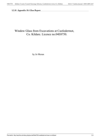 04E0750      Kildare County Council Sewerage Scheme, Castledermot town, Co. Kildare    ISSUE 7: Eachtra Journal - ISSN 2009-2237



        12.10 Appendix 10: Glass Report




             Window Glass from Excavations at Castledermot,
                    Co. Kildare. Licence no.04E0750.




                                           by Jo Moran




Permalink: http://eachtra.ie/index.php/journal/04e0750-castledermot-town-co-kildare/                                        334
 