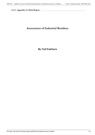04E0750      Kildare County Council Sewerage Scheme, Castledermot town, Co. Kildare    ISSUE 7: Eachtra Journal - ISSN 2009-2237



        12.11 Appendix 11: Metal Report




                                  Assessment of Industrial Residues




                                                       By Neil Fairburn




Permalink: http://eachtra.ie/index.php/journal/04e0750-castledermot-town-co-kildare/                                        338
 