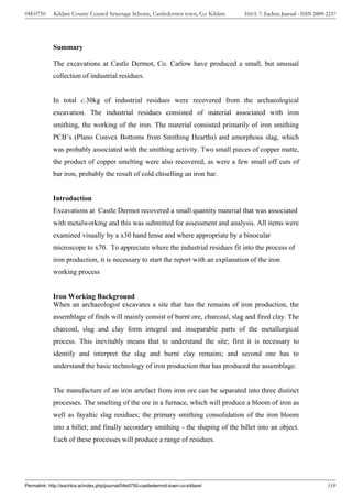 04E0750      Kildare County Council Sewerage Scheme, Castledermot town, Co. Kildare    ISSUE 7: Eachtra Journal - ISSN 2009-2237




             Summary

             The excavations at Castle Dermot, Co. Carlow have produced a small, but unusual
             collection of industrial residues.


             In total c.30kg of industrial residues were recovered from the archaeological
             excavation. The industrial residues consisted of material associated with iron
             smithing, the working of the iron. The material consisted primarily of iron smithing
             PCB’s (Plano Convex Bottoms from Smithing Hearths) and amorphous slag, which
             was probably associated with the smithing activity. Two small pieces of copper matte,
             the product of copper smelting were also recovered, as were a few small off cuts of
             bar iron, probably the result of cold chiselling an iron bar.


             Introduction
             Excavations at Castle Dermot recovered a small quantity material that was associated
             with metalworking and this was submitted for assessment and analysis. All items were
             examined visually by a x30 hand lense and where appropriate by a binocular
             microscope to x70. To appreciate where the industrial residues fit into the process of
             iron production, it is necessary to start the report with an explanation of the iron
             working process


             Iron Working Background
             When an archaeologist excavates a site that has the remains of iron production, the
             assemblage of finds will mainly consist of burnt ore, charcoal, slag and fired clay. The
             charcoal, slag and clay form integral and inseparable parts of the metallurgical
             process. This inevitably means that to understand the site; first it is necessary to
             identify and interpret the slag and burnt clay remains; and second one has to
             understand the basic technology of iron production that has produced the assemblage.


             The manufacture of an iron artefact from iron ore can be separated into three distinct
             processes. The smelting of the ore in a furnace, which will produce a bloom of iron as
             well as fayaltic slag residues; the primary smithing consolidation of the iron bloom
             into a billet; and finally secondary smithing - the shaping of the billet into an object.
             Each of these processes will produce a range of residues.




Permalink: http://eachtra.ie/index.php/journal/04e0750-castledermot-town-co-kildare/                                        339
 