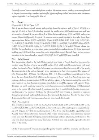 04E0750       Kildare County Council Sewerage Scheme, Castledermot town, Co. Kildare   ISSUE 7: Eachtra Journal - ISSN 2009-2237



        Essentially, several contexts received duplicate numbers. The various context numbers were cross-referenced
        at the post-excavation stage. Numbers may therefore appear confusing without consultation with the context
        register (Appendix 1) or Stratigraphic Matrix].

        7.4       Area 4
        (Figures 6-8 & 30-38, Plates 15-17)
        Area 4 was the longest trench section and stretched from the southern wall of Area 3 (C.269) to a
        large pit (C.164) in Area 5. It therefore sampled the southern area of Castledermot town and was
        orientated north-south. It ran a total length of 306m, between Chainage C116 and B190, and was on
        average 1.8m wide (Figure 6). A total of 118 contexts were recorded (detailed in Appendix I) and these
        represented two ditches (C.253 and C.229), 32 pits (C.252, C.246, C.87, C.90, C.95, C.97, C.109,
        C.111, C.118, C.120, C.126, C.134, C.136, C.258, C.233, C.146, C.141, C.169, C.262, C263, C.235,
        C.237, C.238, C.101, C.93, C.106, C.113, C.257, C.250, C.124, C.150 and C.156) and a linear cut
        (C.132). The overburden, as in the other areas, consisted of the road surface tar (C.1) and associated
        bedding gravel (C.2) and these covered the entire length of the trench. Beneath these, further modern
        intrusions in the form of modern pipes (C.239, C.107, C.157 and C.158) were recorded.
        7.4.1 Early Modern
        Two features that related to the Early Modern period were found in Area 4. Both had been noted in
        previous areas. The first of these was a cobble surface (C.3) which probably related to an early road
        surface also found in Areas 1 and 2. As before, this was only preserved on the western side of the trench
        due to the profile of the surface. In Area 4 it was more extensive than before, preserved for lengths of
        69m (Chainage B21 – B90) and 17m (Chainage B95 – 112). The second Early Modern feature in Area
        4 was the stone-lined drain (C.8) which was also exposed in Areas 1 and 2. In Area 4, the drain was
        assigned a different context number (C.81) but all other aspects of the feature remained the same. The
        only exception was that the drain was deeper than before, as would be expected with a gravity drain.
        The drain ran north-south and entered the trench from the western baulk (Chainage C40) but drifted
        across to the eastern side of the trench. It continued into Area 5; over 230m of the drain was encoun-
        tered in Area 4. The capstones (C.4) and the side-stones (C.9) were revealed at a number of locations
        throughout the trench and matched previous descriptions of the drain (see Area 1). The base of the
        drain remained covered with flagstones as had last been recorded in Area 2.
        7.4.2 Post-Medieval
        This period was represented by 18 pits (C.252, C.246, C.87, C.90, C.95, C.97, C.101, C.109, C.111,
        C.120, C.126, C.134, C.136, C.258, C.233, C.146, C.141 and C.169) which began to occur at Chain-
        age C46 (Figures 7, 34-37). The northern portion of Area 4 was very disturbed by a parallel pipe cut
        (C.239), below which redeposited natural (C.803) overlay natural subsoil. This redeposited natural
        could have been deposited during any period and contained no finds. Ordinarily, the features in this
        area were either truncated by the stone-lined drain (C.81) or were only partially exposed within the
        limits of the trench.


        Of the 18 pits examined, 13 could be assigned a specific function and these invariably served as rub-


Permalink: http://eachtra.ie/index.php/journal/04e0750-castledermot-town-co-kildare/                                         25
 