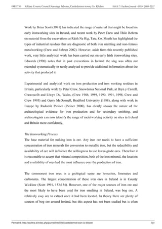04E0750      Kildare County Council Sewerage Scheme, Castledermot town, Co. Kildare    ISSUE 7: Eachtra Journal - ISSN 2009-2237




             Work by Brian Scott (1991) has indicated the range of material that might be found on
             early ironworking sites in Ireland, and recent work by Peter Crew and Thilo Rehren
             on material from the excavations at Ráith Na Ríg, Tara, Co. Meath has highlighted the
             types of industrial residues that are diagnostic of both iron smithing and non-ferrous
             metalworking (Crew and Rehren 2002). However, aside from this recently published
             work, very little analytical work has been carried out on early Irish ironworking sites.
             Edwards (1996) notes that in past excavations in Ireland the slag was often not
             recorded systematically or rarely analysed to provide additional information about the
             activity that produced it.


             Experimental and analytical work on iron production and iron working residues in
             Britain, particularly work by Peter Crew, Snowdonia National Park, at Bryn y Castell,
             Crawcwellt and Llwyn Du, Wales, (Crew 1986, 1989, 1990, 1991, 1998, Crew and
             Crew 1995) and Gerry McDonnell, Bradford University (1988), along with work in
             Europe by Radomír Pleiner (Pleiner 2000), has clearly shown the nature of the
             archaeological evidence for iron production and for secondary smithing, and
             archaeologists can now identify the range of metalworking activity on sites in Ireland
             and Britain more confidently.


             The Ironworking Process
             The base material for making iron is ore. Any iron ore needs to have a sufficient
             concentration of iron minerals for conversion to metallic iron, but the reducibility and
             availability of ore will influence the willingness to use lower-grade ores. Therefore it
             is reasonable to accept that mineral composition, both of the iron mineral, the location
             and availability of ores had the most influence over the production of iron.


             The commonest iron ores in a geological sense are hematites, limonates and
             carbonates. The largest concentration of these iron ores in Ireland is in County
             Wicklow (Scott 1991, 153-154). However, one of the major sources of iron ore and
             the most likely to have been used for iron smelting in Ireland, was bog ore. A
             relatively easy ore to extract once it had been located. In theory there are plenty of
             sources of bog ore around Ireland, but this aspect has not been studied but is often




Permalink: http://eachtra.ie/index.php/journal/04e0750-castledermot-town-co-kildare/                                        340
 