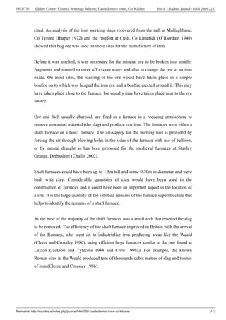 04E0750      Kildare County Council Sewerage Scheme, Castledermot town, Co. Kildare    ISSUE 7: Eachtra Journal - ISSN 2009-2237




             cited. An analysis of the iron working slags recovered from the rath at Mullaghbane,
             Co Tyrone (Harper 1972) and the ringfort at Cush, Co Limerick (O’Riordain 1940)
             showed that bog ore was used on these sites for the manufacture of iron.


             Before it was smelted, it was necessary for the mineral ore to be broken into smaller
             fragments and roasted to drive off excess water and also to change the ore to an iron
             oxide. On most sites, the roasting of the ore would have taken place in a simple
             bonfire on to which was heaped the iron ore and a bonfire erected around it. This may
             have taken place close to the furnace, but equally may have taken place near to the ore
             source.


             Ore and fuel, usually charcoal, are fired in a furnace in a reducing atmosphere to
             remove unwanted material (the slag) and produce raw iron. The furnaces were either a
             shaft furnace or a bowl furnace. The air-supply for the burning fuel is provided by
             forcing the air through blowing holes in the sides of the furnace with use of bellows,
             or by natural draught as has been proposed for the medieval furnaces at Stanley
             Grange, Derbyshire (Challis 2002).


             Shaft furnaces could have been up to 1.5m tall and some 0.30m in diameter and were
             built with clay. Considerable quantities of clay would have been used in the
             construction of furnaces and it could have been an important aspect in the location of
             a site. It is the large quantity of the vitrified remains of the furnace superstructure that
             helps to identify the remains of a shaft furnace.


             At the base of the majority of the shaft furnaces was a small arch that enabled the slag
             to be removed. The efficiency of the shaft furnace improved in Britain with the arrival
             of the Romans, who went on to industrialise iron producing areas like the Weald
             (Cleere and Crossley 1986), using efficient large furnaces similar to the one found at
             Laxton (Jackson and Tylecote 1988 and Crew 1998a). For example, the known
             Roman sites in the Weald produced tens of thousands cubic metres of slag and tonnes
             of iron (Cleere and Crossley 1986).




Permalink: http://eachtra.ie/index.php/journal/04e0750-castledermot-town-co-kildare/                                        341
 
