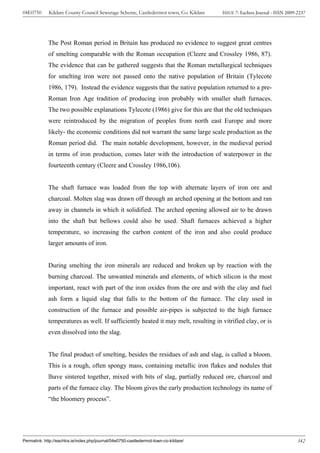 04E0750      Kildare County Council Sewerage Scheme, Castledermot town, Co. Kildare    ISSUE 7: Eachtra Journal - ISSN 2009-2237




             The Post Roman period in Britain has produced no evidence to suggest great centres
             of smelting comparable with the Roman occupation (Cleere and Crossley 1986, 87).
             The evidence that can be gathered suggests that the Roman metallurgical techniques
             for smelting iron were not passed onto the native population of Britain (Tylecote
             1986, 179). Instead the evidence suggests that the native population returned to a pre-
             Roman Iron Age tradition of producing iron probably with smaller shaft furnaces.
             The two possible explanations Tylecote (1986) give for this are that the old techniques
             were reintroduced by the migration of peoples from north east Europe and more
             likely- the economic conditions did not warrant the same large scale production as the
             Roman period did. The main notable development, however, in the medieval period
             in terms of iron production, comes later with the introduction of waterpower in the
             fourteenth century (Cleere and Crossley 1986,106).


             The shaft furnace was loaded from the top with alternate layers of iron ore and
             charcoal. Molten slag was drawn off through an arched opening at the bottom and ran
             away in channels in which it solidified. The arched opening allowed air to be drawn
             into the shaft but bellows could also be used. Shaft furnaces achieved a higher
             temperature, so increasing the carbon content of the iron and also could produce
             larger amounts of iron.


             During smelting the iron minerals are reduced and broken up by reaction with the
             burning charcoal. The unwanted minerals and elements, of which silicon is the most
             important, react with part of the iron oxides from the ore and with the clay and fuel
             ash form a liquid slag that falls to the bottom of the furnace. The clay used in
             construction of the furnace and possible air-pipes is subjected to the high furnace
             temperatures as well. If sufficiently heated it may melt, resulting in vitrified clay, or is
             even dissolved into the slag.


             The final product of smelting, besides the residues of ash and slag, is called a bloom.
             This is a rough, often spongy mass, containing metallic iron flakes and nodules that
             lhave sintered together, mixed with bits of slag, partially reduced ore, charcoal and
             parts of the furnace clay. The bloom gives the early production technology its name of
             “the bloomery process”.




Permalink: http://eachtra.ie/index.php/journal/04e0750-castledermot-town-co-kildare/                                        342
 