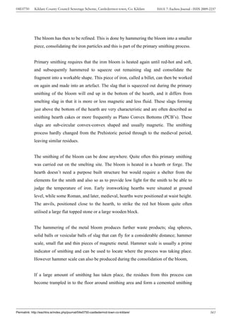 04E0750      Kildare County Council Sewerage Scheme, Castledermot town, Co. Kildare    ISSUE 7: Eachtra Journal - ISSN 2009-2237




             The bloom has then to be refined. This is done by hammering the bloom into a smaller
             piece, consolidating the iron particles and this is part of the primary smithing process.


             Primary smithing requires that the iron bloom is heated again until red-hot and soft,
             and subsequently hammered to squeeze out remaining slag and consolidate the
             fragment into a workable shape. This piece of iron, called a billet, can then be worked
             on again and made into an artefact. The slag that is squeezed out during the primary
             smithing of the bloom will end up in the bottom of the hearth, and it differs from
             smelting slag in that it is more or less magnetic and less fluid. These slags forming
             just above the bottom of the hearth are very characteristic and are often described as
             smithing hearth cakes or more frequently as Plano Convex Bottoms (PCB’s). These
             slags are sub-circular convex-convex shaped and usually magnetic. The smithing
             process hardly changed from the Prehistoric period through to the medieval period,
             leaving similar residues.


             The smithing of the bloom can be done anywhere. Quite often this primary smithing
             was carried out on the smelting site. The bloom is heated in a hearth or forge. The
             hearth doesn’t need a purpose built structure but would require a shelter from the
             elements for the smith and also so as to provide low light for the smith to be able to
             judge the temperature of iron. Early ironworking hearths were situated at ground
             level, while some Roman, and later, medieval, hearths were positioned at waist height.
             The anvils, positioned close to the hearth, to strike the red hot bloom quite often
             utilised a large flat topped stone or a large wooden block.


             The hammering of the metal bloom produces further waste products; slag spheres,
             solid balls or vesicular balls of slag that can fly for a considerable distance; hammer
             scale, small flat and thin pieces of magnetic metal. Hammer scale is usually a prime
             indicator of smithing and can be used to locate where the process was taking place.
             However hammer scale can also be produced during the consolidation of the bloom,


             If a large amount of smithing has taken place, the residues from this process can
             become trampled in to the floor around smithing area and form a cemented smithing




Permalink: http://eachtra.ie/index.php/journal/04e0750-castledermot-town-co-kildare/                                        343
 