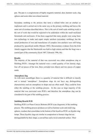 04E0750      Kildare County Council Sewerage Scheme, Castledermot town, Co. Kildare    ISSUE 7: Eachtra Journal - ISSN 2009-2237




             pan. The pan is a conglomerate of highly magnetic material, dust, hammer scale, slag
             spheres and some other non related material.


             Secondary smithing is the process that turns a refined billet into an artefact or
             implement and is carried out in the same way as the primary smithing and leaves the
             same sort of residues described above. This is the sort of small scale smithing work is
             the sort of work that would be expected to be undertaken within the small nucleated
             farmsteads and enclosures. It has been suggested that many people were using basic
             iron technology to make and repair simple artefacts (secondary smithing), but the
             actual production of iron and manufacture of complex iron artefacts were still being
             produced by specialised smiths (Mytum 1992). Documentary evidence from the Irish
             Annals suggests that the blacksmith was held in high esteem and that the forge was a
             central part of the community (Scott 1987, Edwards 1996, 86).

             Results
             The majority of the material of that was recovered was either amorphous slag or
             Smithing PCB’s. Amongst the material were a small quantity of low density slags,
             four off cut pieces of bar iron, three corroded iron objects and two pieces of copper
             matte.

             Amorphous slag
             As with most assemblages there is a quantity of material that is difficult to classify
             and is termed ‘amorphous’. Amorphous slags do not have any distinguishing
             characteristics and are amorphous in shape and are often small. They could be from
             either the smelting or the smithing process. In this case as large majority of the
             material that was recovered were PCB’s and therefore the amorphous slag can be
             considered to be part of the smithing process.


             Smithing Hearth PCB
             Smithing PCB’s or Plano Convex Bottoms (PCB’s) are diagnostic of the smithing
             process. The smithing process produces as well as hammer scale and small slag
             spheres, residues that consolidate in the bottom of the hearth as PCB’s as fayaltic slag
             lumps. These fayalitic slags are similar in composition to furnace slags but are
             distinguishable by their shape, a curved base and a level contorted surface. Their




Permalink: http://eachtra.ie/index.php/journal/04e0750-castledermot-town-co-kildare/                                        344
 