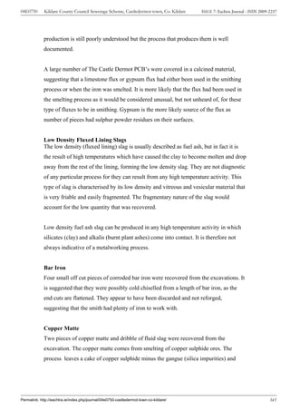 04E0750      Kildare County Council Sewerage Scheme, Castledermot town, Co. Kildare    ISSUE 7: Eachtra Journal - ISSN 2009-2237




             production is still poorly understood but the process that produces them is well
             documented.


             A large number of The Castle Dermot PCB’s were covered in a calcined material,
             suggesting that a limestone flux or gypsum flux had either been used in the smithing
             process or when the iron was smelted. It is more likely that the flux had been used in
             the smelting process as it would be considered unusual, but not unheard of, for these
             type of fluxes to be in smithing. Gypsum is the more likely source of the flux as
             number of pieces had sulphur powder residues on their surfaces.


             Low Density Fluxed Lining Slags
             The low density (fluxed lining) slag is usually described as fuel ash, but in fact it is
             the result of high temperatures which have caused the clay to become molten and drop
             away from the rest of the lining, forming the low density slag. They are not diagnostic
             of any particular process for they can result from any high temperature activity. This
             type of slag is characterised by its low density and vitreous and vesicular material that
             is very friable and easily fragmented. The fragmentary nature of the slag would
             account for the low quantity that was recovered.


             Low density fuel ash slag can be produced in any high temperature activity in which
             silicates (clay) and alkalis (burnt plant ashes) come into contact. It is therefore not
             always indicative of a metalworking process.


             Bar Iron
             Four small off cut pieces of corroded bar iron were recovered from the excavations. It
             is suggested that they were possibly cold chiselled from a length of bar iron, as the
             end cuts are flattened. They appear to have been discarded and not reforged,
             suggesting that the smith had plenty of iron to work with.


             Copper Matte
             Two pieces of copper matte and dribble of fluid slag were recovered from the
             excavation. The copper matte comes from smelting of copper sulphide ores. The
             process leaves a cake of copper sulphide minus the gangue (silica impurities) and




Permalink: http://eachtra.ie/index.php/journal/04e0750-castledermot-town-co-kildare/                                        345
 