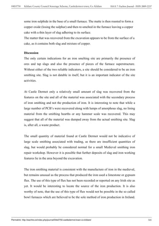04E0750      Kildare County Council Sewerage Scheme, Castledermot town, Co. Kildare    ISSUE 7: Eachtra Journal - ISSN 2009-2237




             some iron sulphide in the base of a small furnace. The matte is then roasted to form a
             copper oxide (losing the sulphur) and then re-smelted in the furnace leaving a copper
             cake with a thin layer of slag adhering to its surface.
             The matter that was recovered from the excavation appears to be from the surface of a
             cake, as it contains both slag and mixture of copper.

             Discussion
             The only certain indications for an iron smelting site are primarily the presence of
             ores and tap slags and also the presence of pieces of the furnace superstructure.
             Without either of the two reliable indicators, a site should be considered to be an iron
             smithing site. Slag is not datable in itself, but it is an important indicator of the site
             activities.


             At Castle Dermot only a relatively small amount of slag was recovered from the
             features on the site and all of the material was associated with the secondary process
             of iron smithing and not the production of iron. It is interesting to note that while a
             large number of PCB’s were recovered along with lumps of amorphous slag, no lining
             material from the smithing hearths or any hammer scale was recovered. This may
             suggest that all of the material was dumped away from the actual smithing site. Slag
             is, after all, a waste product.


             The small quantity of material found at Castle Dermot would not be indicative of
             large scale smithing associated with trading, as there are insufficient quantities of
             slag, but would probably be considered normal for a small Medieval smithing iron
             repair workshop. However it is possible that further deposits of slag and iron working
             features lie in the area beyond the excavation.


             The iron smithing material is consistent with the manufacture of iron in the medieval,
             but remains unusual as the process that produced the iron used a limestone or gypsum
             flux. The use of this type of flux has not been recorded or reported on any Irish site as
             yet. It would be interesting to locate the source of the iron production. It is also
             worthy of note, that the use of this type of flux would not be possible in the so called
             bowl furnaces which are believed to be the sole method of iron production in Ireland.




Permalink: http://eachtra.ie/index.php/journal/04e0750-castledermot-town-co-kildare/                                        346
 