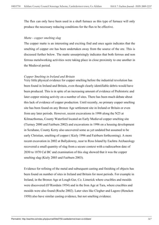 04E0750      Kildare County Council Sewerage Scheme, Castledermot town, Co. Kildare    ISSUE 7: Eachtra Journal - ISSN 2009-2237




             The flux can only have been used in a shaft furnace as this type of furnace will only
             produce the necessary reducing conditions for the flux to be effective.


             Matte - copper smelting slag
             The copper matte is an interesting and exciting find and once again indicates that the
             smelting of copper ore has been undertaken away from the source of the ore. This is
             discussed further below. The matte unsurprisingly indicates that both ferrous and non
             ferrous metalworking activities were taking place in close proximity to one another in
             the Medieval period.


             Copper Smelting in Ireland and Britain
             Very little physical evidence for copper smelting before the industrial revolution has
             been found in Ireland and Britain, even though clearly identifiable debris would have
             been produced. This is in spite of an increasing amount of evidence of Prehistoric and
             later copper mining activity on a number of sites. There has been much debate about
             this lack of evidence of copper production. Until recently, no primary copper smelting
             site has been found on any Bronze Age settlement site in Ireland or Britain or even
             from any later periods. However, recent excavations in 1998 along the N25 at
             Kilmacthomas, County Waterford located an Early Medieval copper smelting site
             (Tierney 2000 and Fairburn 2002) and excavations in 1996 on a housing development
             in Scrahane, County Kerry also uncovered some as yet undated but assumed to be
             early Christian, smelting of copper ( Kiely 1996 and Fairburn forthcoming). A more
             recent excavation in 2002 at Ballydowny, near to Ross Island by Eachtra Archaeology
             recovered a small quantity of slag from a secure context with a radiocarbon date of
             2030 to 1870 Cal BC and examination of this slag showed that it was the copper
             smelting slag (Kiely 2003 and Fairburn 2003).


             Evidence for refining of the metal and subsequent casting and finishing of objects has
             been found on number of sites in Ireland and Britain for most periods. For example in
             Ireland, in the Bronze Age at Lough Gur, Co. Limerick where crucibles and moulds
             were discovered (O’Riordain 1954) and in the Iron Age at Tara, where crucibles and
             moulds were also found (Roche 2002). Later sites like Clogher and Lagore (Hencken
             1950) also have similar casting evidence, but not smelting evidence.




Permalink: http://eachtra.ie/index.php/journal/04e0750-castledermot-town-co-kildare/                                        347
 