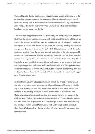 04E0750      Kildare County Council Sewerage Scheme, Castledermot town, Co. Kildare    ISSUE 7: Eachtra Journal - ISSN 2009-2237




             One would expect that the smelting took place in the near vicinity of the source of the
             ore to reduce transport problems, but as yet, careful excavation and surveys around
             the copper mining sites in Ireland or Great Britain has failed to find any slags from an
             early context. This has led to a view by Paul Craddock and others that the ore may
             have been smelted away from the site.


             It has also been suggested however, (O’Brien 1996) that alternatively, it is extremely
             likely that the copper smelting probably took place around the source of the ore, as
             transporting the ore would have been an unnecessary use of manpower, no copper
             mining site in Ireland and Britain has produced the necessary smelting evidence for
             any period. The excavations at Treacy’s Hill, Kilmacthomas, raised the rather
             intriguing possibility that the smelting was not undertaken at the mine sites possibly
             because the other resources required for smelting, charcoal, clay and water were not
             nearby or readily available. Excavations at Citi Car Park, Cork and Liffey Street
             Dublin have also provided further evidence and support to an argument that some
             smelting of copper was undertaken well away from the source of the copper ore in the
             later Medieval Period (Fairburn 2005a and 2005b). It is even more exciting now that
             we have further evidence for this period at Castle Dermot for the smelting of copper
             away from the mining sites.


             In Ireland there are early references which date back to the 7th and 8th centuries AD
             that refer to extracting metal resources, but it has not been possible as yet to identify
             any of these workings or until the excavations at Kilmacthomas and Scrahane, find
             evidence of the smelting processes. It would be reasonable to expect some later
             Medieval evidence of mining and smelting from around the large ore sources in the
             Cork and Kerry regions, but until the recent excavations in Cork and Dublin, nothing
             had been found. The only evidence from these later periods had been for the melting
             and casting of objects. Castle Dermot, along with Liffey Street Dublin and South
             Main Street, Cork now shows that the smelting of copper was undertaken away from
             the ore sources




Permalink: http://eachtra.ie/index.php/journal/04e0750-castledermot-town-co-kildare/                                        348
 