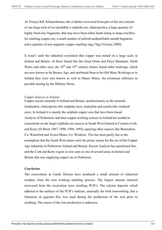 04E0750      Kildare County Council Sewerage Scheme, Castledermot town, Co. Kildare    ISSUE 7: Eachtra Journal - ISSN 2009-2237




             At Treacys hill, Kilmacthomas, the evidence recovered from part of the site consists
             of one large rock of ore (probably a sulphide ore, chalcopyrite), a large quantity of
             highly fired clay fragments, that may have been either heath lining or large crucibles
             for smelting copper ore, a small number of unfired unidentifiable mould fragments
             and a quantity of non magnetic copper smelting slag (7kg) (Tierney 2000).


             It wasn’t until the industrial revolution that copper was mined on a large scale in
             Ireland and Britain. At Ross Island like the Great Orme and Parys Mountain, North
             Wales and other sites, the 18th and 19th century miners found older workings, which
             are now known to be Bronze Age, and attributed them to be Old Mens Workings or in
             Ireland they were also known as well as Danes Mines. An erroneous reference to
             possible mining by the Hiberno Norse.



             Copper Sources in Ireland
             Copper occurs naturally in Ireland and Britain, predominately as the minerals
             tetrahedrite, chalcopyrite (the sulphide ores), malachite and azurite (the oxidised
             ores). In Ireland it is mainly the sulphide copper ores that have been found.
             Analysis of Prehistoric and later copper working sources in Ireland has tended to
             concentrate on the larger sulphide ore sources in South West Ireland in Counties Cork
             and Kerry (O’Brien 1987, 1990, 1994, 1995), ignoring other sources like Bunmahon,
             Co. Waterford and Avoca Mines, Co. Wicklow. This has been partly due to the
             assumption that the South West mines were the prime source for the ore of the Copper
             Age industries in Prehistoric Ireland and Britain. Recent Analysis has questioned this,
             and the Cork and Kerry region is now seen as one of several areas in Ireland and
             Britain that was supplying copper ore in Prehistory.


             Conclusion
             The excavations at Castle Dermot have produced a small amount of industrial
             residues from the iron working smithing process. The largest amount material
             recovered from the excavation were smithing PCB’s. The calcine deposits which
             adhered to the surfaces of the PCB’s indicate, unusually for Irish ironworking, that a
             limestone or gypsum flux was used during the production of the iron prior to
             smithing. The source of the iron production is unknown.




Permalink: http://eachtra.ie/index.php/journal/04e0750-castledermot-town-co-kildare/                                        349
 