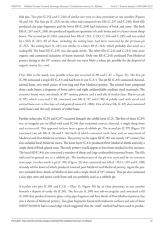 04E0750      Kildare County Council Sewerage Scheme, Castledermot town, Co. Kildare    ISSUE 7: Eachtra Journal - ISSN 2009-2237



        bish pits. Two pits (C.252 and C.246) of similar size were in close proximity to one another (Figures
        30 and 34). The first pit (C.252) cut the other and contained two fills (C.247 and C.248). Both fills
        produced clay pipe fragments and the lower fill (C.248) had inclusions of brick and stone. The both
        fills (C.247 and C.248) also produced significant quantities of cattle bones and to a lesser extent sheep
        bones. The second pit (C.246) contained four fills (C.242, C.243, C.244 and C.245) and was sealed
        by a fifth (C.241). All of these, including the sealing layer, had been truncated by the previous pit
        (C.252). The sealing layer (C.241) was similar to a lower fill (C.243), which probably also acted as a
        sealing fill. The basal fill (C.245) was also quite sterile. The other fills (C.242 and C.244) were more
        organic and contained inclusions of burnt material. Only one fill (C.243) produced Post-Medieval
        pottery dating to the 18th century and this pit was most likely a refuse pit, possibly for the disposal of
        organic matter (i.e. cess).


        Over 30m to the south, two possible refuse pits occurred (C.90 and C.87 – Figure 31). The first pit
        (C.90) contained a single fill (C.83) and had been re-cut (C.87). The pit fill (C.83) contained charcoal,
        animal bone, two small pieces of iron slag and Post-Medieval pottery. The animal bone comprised
        three cattle bones, a fragment of horse pelvis and eight unidentifiable medium sized mammals. The
        ceramics found were two sherds of 18th century pottery and a roof tile of similar date. The re-cut pit
        (C.87), which truncated C.83, contained two fills (C.82 and C.88) of pebbly sand with metal and
        animal bone over a thin layer of redeposited natural (C.806). One of these fills (C.82) also contained
        cattle bones and the only instance of rabbit bone.


        Further refuse pits (C.95 and C.97) occurred beneath the cobble layer (C.3). The first of these (C.95)
        was an irregular pit cut filled with sand (C.94) that contained mortar, charcoal, a single sheep bone
        and an iron nail. This appeared to have been a general rubbish pit. The second pit (C.97) (Figure 35)
        contained two silt fills (C.96 and C.84) both of which contained cattle bone and an assortment of
        Medieval and Post-Medieval ceramics. The pottery in the upper fill (C.96) was mostly 18th century but
        also included local Medieval wares. The lower layer (C.84) produced three Medieval sherds and only a
        single sherd of black glazed ware. The early pottery would appear to have been residual in this instance.
        The basal fill (C.84) also contained a number of sheep and large unidentified mammal bones. The fills
        indicated its general use as a rubbish pit. The southern part of the pit was truncated by an east-west
        water pipe. Further south, a pit (C.101) (Figure 35) that contained two fills (C.103, C.102 and C.100)
        of sandy silt the lower of which produced assorted post-Medieval and Medieval pottery. Again the pot-
        tery included three sherds of Medieval date and a single sherd of 18th century. This pit also contained
        a clay pipe stem and sparse cattle bone and was probably used as a rubbish pit.


        A further two pits (C.109 and C.111 – Plate 15, Figure 36) lay in close proximity to one another
        beneath a deposit of sandy silt (C.86). The first pit (C.109) was sub-rectangular and contained a fill
        (C.108) that produced mortar, glass, a clay pipe fragment and four sherds of Post-Medieval pottery, but
        also 4 sherds of Medieval pottery. Two glass fragments found with iridescent surfaces and one of these
        (04E0750:108:2) had a raised edge which suggested that the ‘muff’ method had been used in produc-



Permalink: http://eachtra.ie/index.php/journal/04e0750-castledermot-town-co-kildare/                                         26
 
